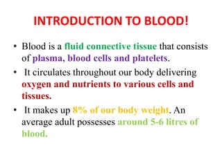 INTRODUCTION TO BLOOD!
• Blood is a fluid connective tissue that consists
of plasma, blood cells and platelets.
• It circulates throughout our body delivering
oxygen and nutrients to various cells and
tissues.
• It makes up 8% of our body weight. An
average adult possesses around 5-6 litres of
blood.
 