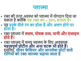 प्लाज्मा
• रक्त की तरल अिस्था कय प्लाज्मा में ययगदान वदया जा
सकता है क्योंवक यह रक्त का ~ 55% बनाता है।
• यह हल्क
े पीले रंग का होता है और अलग होने पर
होता है।
• रक्त प्लाज्मा में लवण, पोषक तत्व, पानी और एं जाइटम
होते हैं।
• रक्त प्लाज्मा में समग्र स्वास्थ्य क
े वलए आिश्यक
महत्वपूणण प्रोटीन और अन्य घटक भी होते हैं।
इसवलए, लीवर फ
े जलयर और जानलेवा चोटों वाले
रोजगयों को रक्त प्लाज्मा चढाया जाता है
 