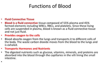 Functions of Blood
• Fluid Connective Tissue
• Blood is a fluid connective tissue composed of 55% plasma and 45%
formed elements including WBCs, RBCs, and platelets. Since these living
cells are suspended in plasma, blood is known as a fluid connective tissue
and not just fluid.
• Provides oxygen to the cells
• Blood absorbs oxygen from the lungs and transports it to different cells of
the body. The waste carbon dioxide moves from the blood to the lungs and
is exhaled.
• Transports Hormones and Nutrients
• The digested nutrients such as glucose, vitamins, minerals, and proteins are
absorbed into the blood through the capillaries in the villi lining the small
intestine.
•
 