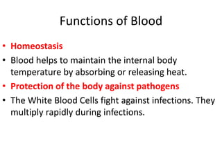 Functions of Blood
• Homeostasis
• Blood helps to maintain the internal body
temperature by absorbing or releasing heat.
• Protection of the body against pathogens
• The White Blood Cells fight against infections. They
multiply rapidly during infections.
 