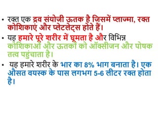 • रक्त एक द्रव संयोजी ऊतक है जजसमें प्लाज्मा, रक्त
कोजिकाएं और प्लेटलेट्स होते हैं।
• यह हमारे पूरे िरीर में घूमता है और विविन्न
कोजिकाओं और ऊतकों को ऑक्सीजन और पोषक
तत्व पहंचाता है।
• यह हमारे शरीर क
े भार का 8% भाग बनाता है। एक
औसत वयस्क क
े पास लगभग 5-6 लीटर रक्त होता
है।
 