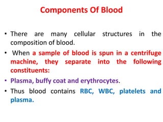 Components Of Blood
• There are many cellular structures in the
composition of blood.
• When a sample of blood is spun in a centrifuge
machine, they separate into the following
constituents:
• Plasma, buffy coat and erythrocytes.
• Thus blood contains RBC, WBC, platelets and
plasma.
 