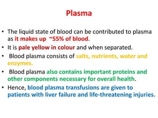 Plasma
• The liquid state of blood can be contributed to plasma
as it makes up ~55% of blood.
• It is pale yellow in colour and when separated.
• Blood plasma consists of salts, nutrients, water and
enzymes.
• Blood plasma also contains important proteins and
other components necessary for overall health.
• Hence, blood plasma transfusions are given to
patients with liver failure and life-threatening injuries.
 
