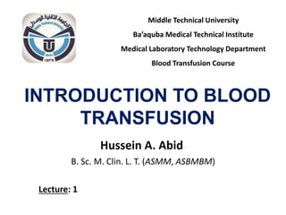 INTRODUCTION TO BLOOD
TRANSFUSION
Hussein A. Abid
B. Sc. M. Clin. L. T. (ASMM, ASBMBM)
Middle Technical University
Ba’aquba Medical Technical Institute
Medical Laboratory Technology Department
Blood Transfusion Course
Lecture: 1
 