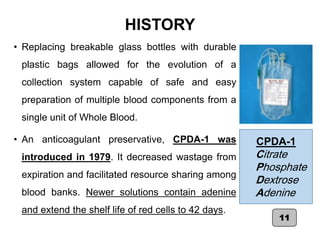 HISTORY
• Replacing breakable glass bottles with durable
plastic bags allowed for the evolution of a
collection system capable of safe and easy
preparation of multiple blood components from a
single unit of Whole Blood.
• An anticoagulant preservative, CPDA-1 was
introduced in 1979. It decreased wastage from
expiration and facilitated resource sharing among
blood banks. Newer solutions contain adenine
and extend the shelf life of red cells to 42 days.
11
CPDA-1
Citrate
Phosphate
Dextrose
Adenine
 