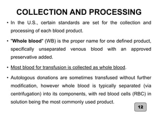 COLLECTION AND PROCESSING
• In the U.S., certain standards are set for the collection and
processing of each blood product.
• "Whole blood" (WB) is the proper name for one defined product,
specifically unseparated venous blood with an approved
preservative added.
• Most blood for transfusion is collected as whole blood.
• Autologous donations are sometimes transfused without further
modification, however whole blood is typically separated (via
centrifugation) into its components, with red blood cells (RBC) in
solution being the most commonly used product.
12
 