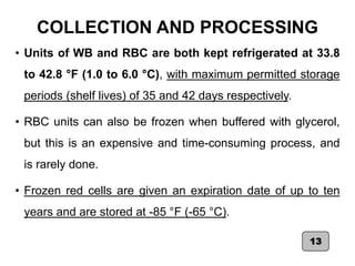 COLLECTION AND PROCESSING
• Units of WB and RBC are both kept refrigerated at 33.8
to 42.8 °F (1.0 to 6.0 °C), with maximum permitted storage
periods (shelf lives) of 35 and 42 days respectively.
• RBC units can also be frozen when buffered with glycerol,
but this is an expensive and time-consuming process, and
is rarely done.
• Frozen red cells are given an expiration date of up to ten
years and are stored at -85 °F (-65 °C).
13
 