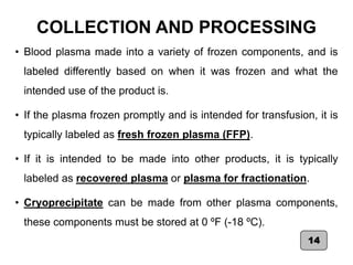 COLLECTION AND PROCESSING
• Blood plasma made into a variety of frozen components, and is
labeled differently based on when it was frozen and what the
intended use of the product is.
• If the plasma frozen promptly and is intended for transfusion, it is
typically labeled as fresh frozen plasma (FFP).
• If it is intended to be made into other products, it is typically
labeled as recovered plasma or plasma for fractionation.
• Cryoprecipitate can be made from other plasma components,
these components must be stored at 0 ºF (-18 ºC).
14
 