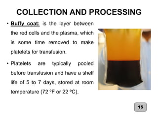 COLLECTION AND PROCESSING
• Buffy coat: is the layer between
the red cells and the plasma, which
is some time removed to make
platelets for transfusion.
• Platelets are typically pooled
before transfusion and have a shelf
life of 5 to 7 days, stored at room
temperature (72 ºF or 22 ºC).
15
 