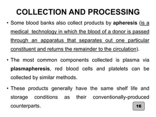 COLLECTION AND PROCESSING
• Some blood banks also collect products by apheresis (is a
medical technology in which the blood of a donor is passed
through an apparatus that separates out one particular
constituent and returns the remainder to the circulation).
• The most common components collected is plasma via
plasmapheresis, red blood cells and platelets can be
collected by similar methods.
• These products generally have the same shelf life and
storage conditions as their conventionally-produced
counterparts. 16
 