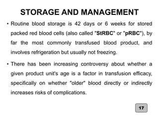 STORAGE AND MANAGEMENT
• Routine blood storage is 42 days or 6 weeks for stored
packed red blood cells (also called "StRBC" or "pRBC"), by
far the most commonly transfused blood product, and
involves refrigeration but usually not freezing.
• There has been increasing controversy about whether a
given product unit's age is a factor in transfusion efficacy,
specifically on whether "older" blood directly or indirectly
increases risks of complications.
17
 