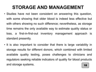 STORAGE AND MANAGEMENT
• Studies have not been consistent on answering this question,
with some showing that older blood is indeed less effective but
with others showing no such difference; nevertheless, as storage
time remains the only available way to estimate quality status or
loss, a first-in-first-out inventory management approach is
standard presently.
• It is also important to consider that there is large variability in
storage results for different donors, which combined with limited
available quality testing, poses challenges to clinicians and
regulators seeking reliable indicators of quality for blood products
and storage systems. 18
 
