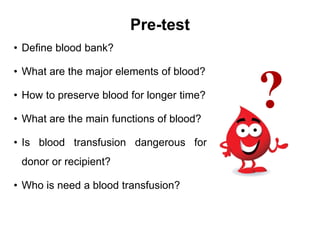 Pre-test
• Define blood bank?
• What are the major elements of blood?
• How to preserve blood for longer time?
• What are the main functions of blood?
• Is blood transfusion dangerous for
donor or recipient?
• Who is need a blood transfusion?
 