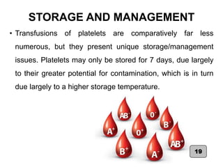 STORAGE AND MANAGEMENT
• Transfusions of platelets are comparatively far less
numerous, but they present unique storage/management
issues. Platelets may only be stored for 7 days, due largely
to their greater potential for contamination, which is in turn
due largely to a higher storage temperature.
19
 