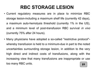 RBC STORAGE LESION
• Current regulatory measures are in place to minimize RBC
storage lesion-including a maximum shelf life (currently 42 days),
a maximum auto-hemolysis threshold (currently 1% in the US),
and a minimum level of post-transfusion RBC survival in vivo
(currently 75% after 24 hours).
• Many physicians have adopted a so-called "restrictive protocol"-
whereby transfusion is held to a minimum-due in part to the noted
uncertainties surrounding storage lesion, in addition to the very
high direct and indirect costs of transfusions, along with the
increasing view that many transfusions are inappropriate or use
too many RBC units. 21
 