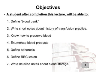 Objectives
3
• A student after completion this lecture, will be able to:
1. Define “blood bank”
2. Write short notes about history of transfusion practice.
3. Know how to preserve blood
4. Enumerate blood products
5. Define apheresis
6. Define RBC lesion
7. Write detailed notes about blood storage.
 