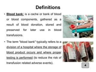 Definitions
• Blood bank: is a cache or bank of blood
or blood components, gathered as a
result of blood donation, stored and
preserved for later use in blood
transfusions.
• The term "blood bank" typically refers to a
division of a hospital where the storage of
blood product occurs and where proper
testing is performed (to reduce the risk of
transfusion related adverse events).
4
 