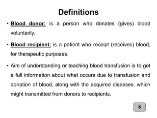 Definitions
• Blood donor: is a person who donates (gives) blood
voluntarily.
• Blood recipient: is a patient who receipt (receives) blood,
for therapeutic purposes.
• Aim of understanding or teaching blood transfusion is to get
a full information about what occurs due to transfusion and
donation of blood, along with the acquired diseases, which
might transmitted from donors to recipients.
5
 