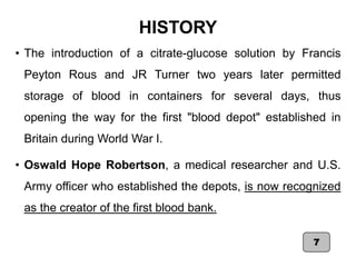 HISTORY
• The introduction of a citrate-glucose solution by Francis
Peyton Rous and JR Turner two years later permitted
storage of blood in containers for several days, thus
opening the way for the first "blood depot" established in
Britain during World War I.
• Oswald Hope Robertson, a medical researcher and U.S.
Army officer who established the depots, is now recognized
as the creator of the first blood bank.
7
 