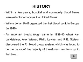 HISTORY
• Within a few years, hospital and community blood banks
were established across the United States.
• Willem Johan Kolff organized the first blood bank in Europe
(in 1940).
• An important breakthrough came in 1939-40 when Karl
Landsteiner, Alex Wiener, Philip Levine, and R.E. Stetson
discovered the Rh blood group system, which was found to
be the cause of the majority of transfusion reactions up to
that time.
9
 