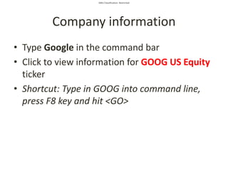 SMU Classification: Restricted
Company information
• Type Google in the command bar
• Click to view information for GOOG US Equity
ticker
• Shortcut: Type in GOOG into command line,
press F8 key and hit <GO>
 