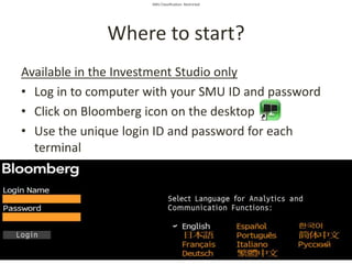SMU Classification: Restricted
Where to start?
Available in the Investment Studio only
• Log in to computer with your SMU ID and password
• Click on Bloomberg icon on the desktop
• Use the unique login ID and password for each
terminal
 