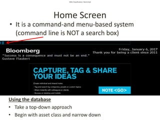 SMU Classification: Restricted
Home Screen
• It is a command-and menu-based system
(command line is NOT a search box)
Using the database
• Take a top-down approach
• Begin with asset class and narrow down
 