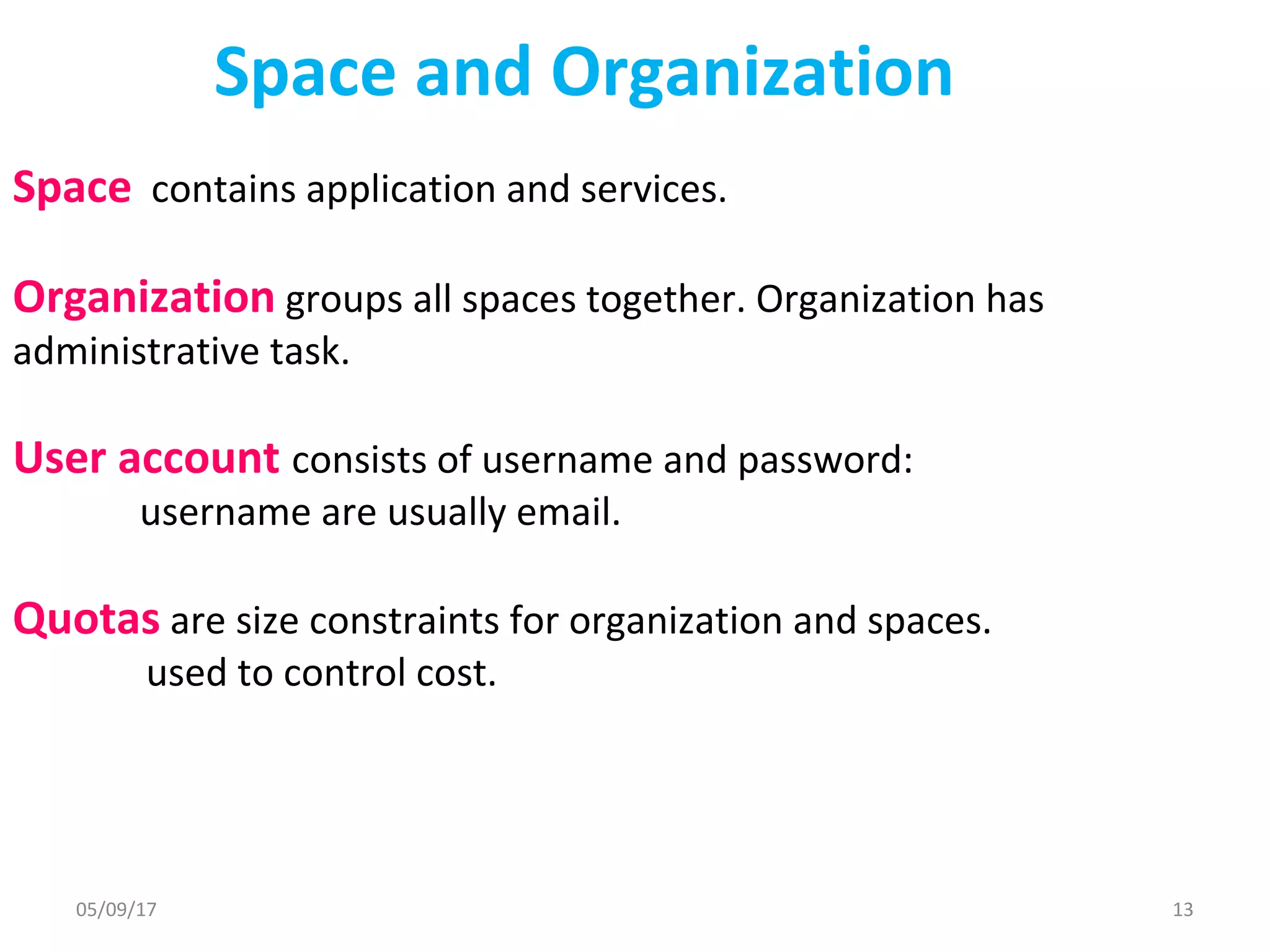 Space and Organization
Space contains application and services.
Organization groups all spaces together. Organization has
administrative task.
User account consists of username and password:
username are usually email.
Quotas are size constraints for organization and spaces.
used to control cost.
05/09/17 13
 