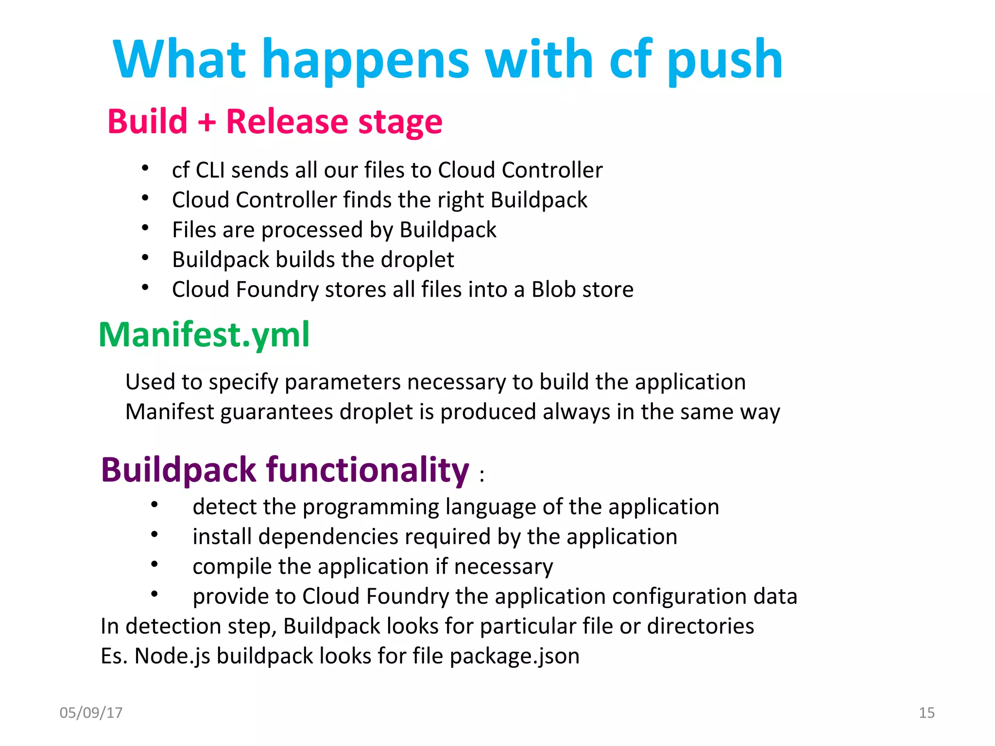 What happens with cf push
• cf CLI sends all our files to Cloud Controller
• Cloud Controller finds the right Buildpack
• Files are processed by Buildpack
• Buildpack builds the droplet
• Cloud Foundry stores all files into a Blob store
Manifest.yml
Used to specify parameters necessary to build the application
Manifest guarantees droplet is produced always in the same way
Buildpack functionality :
• detect the programming language of the application
• install dependencies required by the application
• compile the application if necessary
• provide to Cloud Foundry the application configuration data
In detection step, Buildpack looks for particular file or directories
Es. Node.js buildpack looks for file package.json
Build + Release stage
05/09/17 15
 