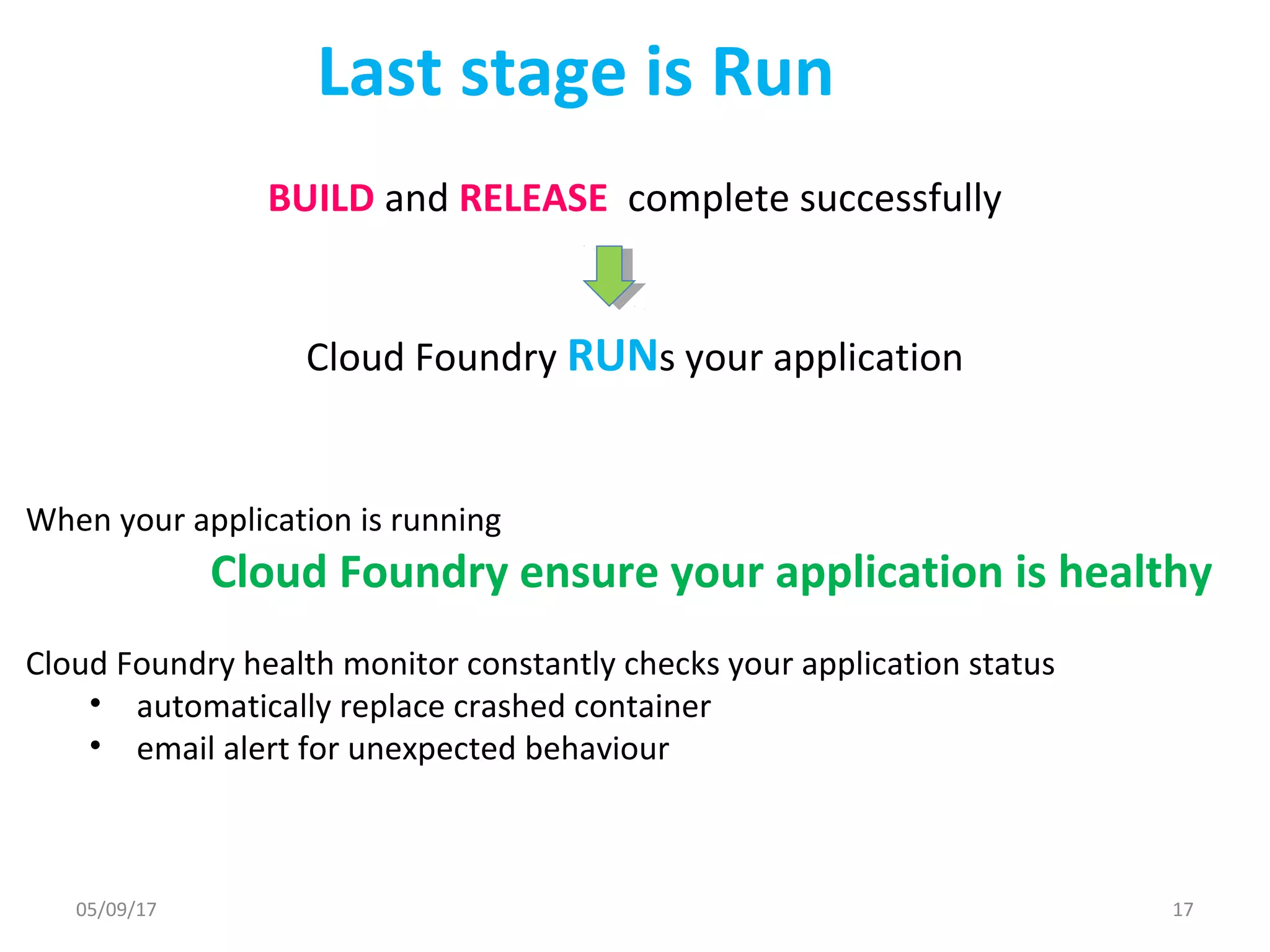 Last stage is Run
BUILD and RELEASE complete successfully
Cloud Foundry RUNs your application
When your application is running
Cloud Foundry ensure your application is healthy
Cloud Foundry health monitor constantly checks your application status
• automatically replace crashed container
• email alert for unexpected behaviour
05/09/17 17
 