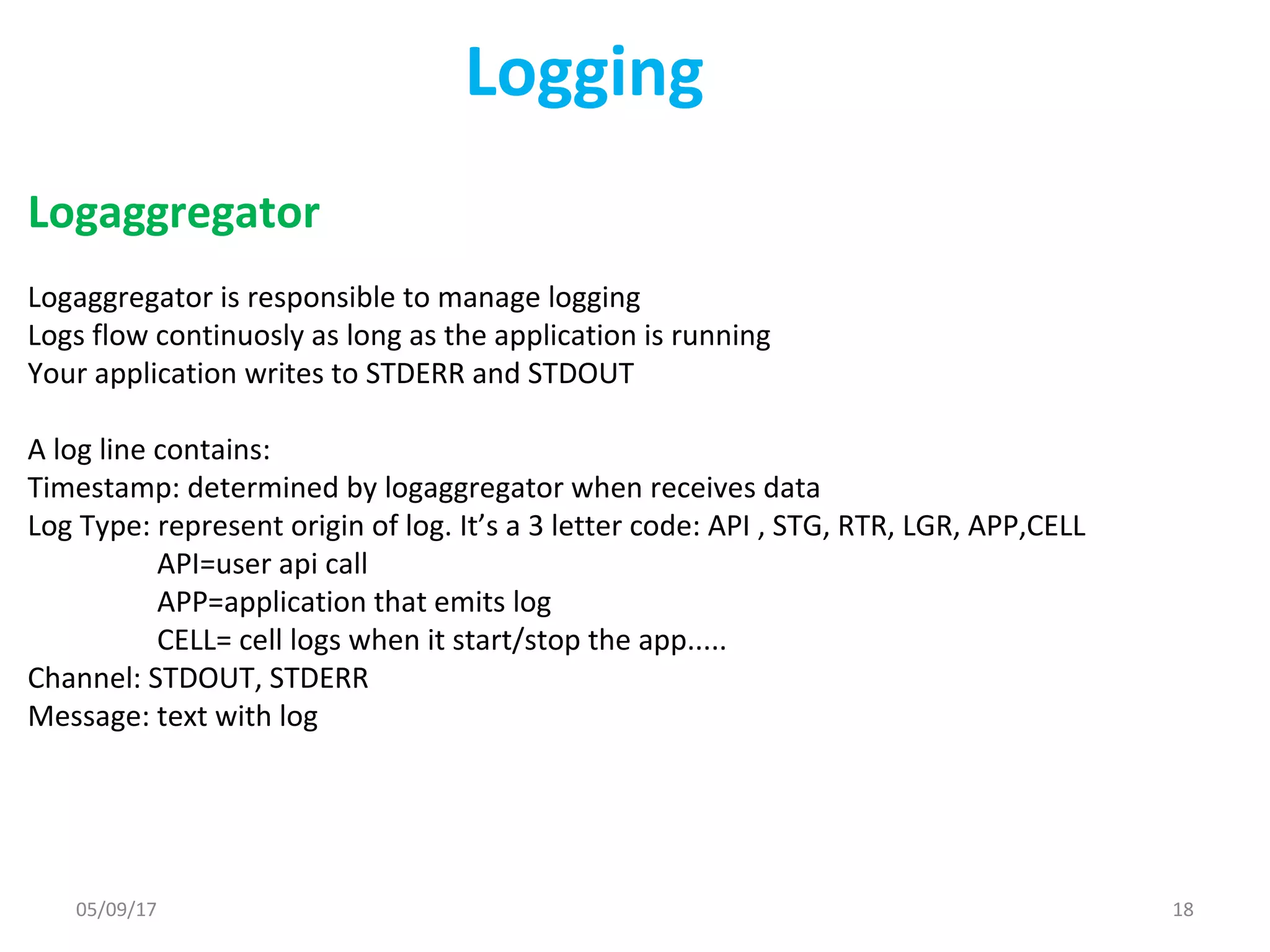 Logging
Logaggregator
Logaggregator is responsible to manage logging
Logs flow continuosly as long as the application is running
Your application writes to STDERR and STDOUT
A log line contains:
Timestamp: determined by logaggregator when receives data
Log Type: represent origin of log. It’s a 3 letter code: API , STG, RTR, LGR, APP,CELL
API=user api call
APP=application that emits log
CELL= cell logs when it start/stop the app.....
Channel: STDOUT, STDERR
Message: text with log
05/09/17 18
 