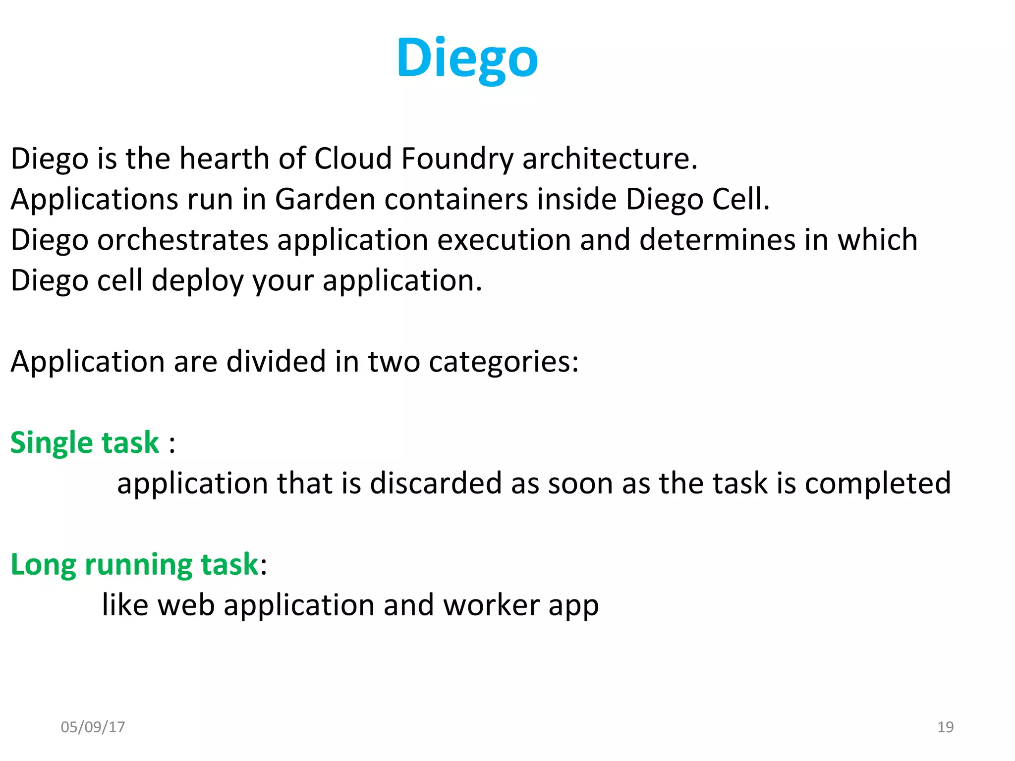 Diego
Diego is the hearth of Cloud Foundry architecture.
Applications run in Garden containers inside Diego Cell.
Diego orchestrates application execution and determines in which
Diego cell deploy your application.
Application are divided in two categories:
Single task :
application that is discarded as soon as the task is completed
Long running task:
like web application and worker app
05/09/17 19
 