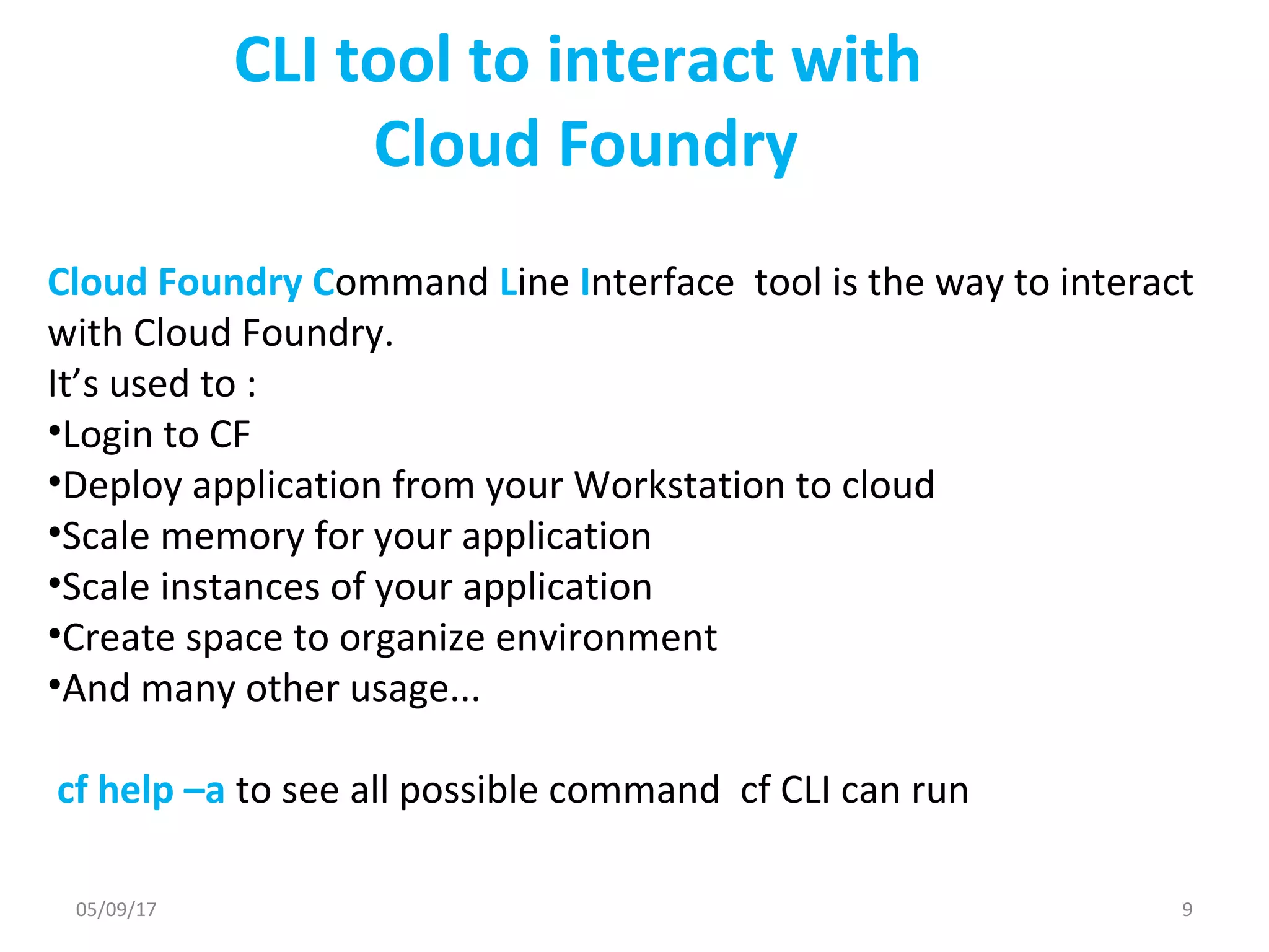 CLI tool to interact with
Cloud Foundry
Cloud Foundry Command Line Interface tool is the way to interact
with Cloud Foundry.
It’s used to :
•Login to CF
•Deploy application from your Workstation to cloud
•Scale memory for your application
•Scale instances of your application
•Create space to organize environment
•And many other usage...
cf help –a to see all possible command cf CLI can run
05/09/17 9
 