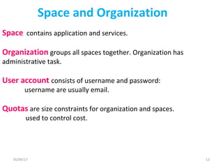 Space and Organization
Space contains application and services.
Organization groups all spaces together. Organization has
administrative task.
User account consists of username and password:
username are usually email.
Quotas are size constraints for organization and spaces.
used to control cost.
05/09/17 13
 