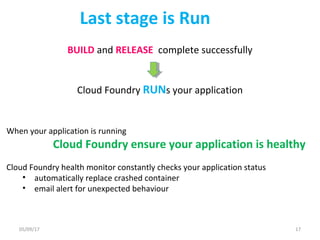 Last stage is Run
BUILD and RELEASE complete successfully
Cloud Foundry RUNs your application
When your application is running
Cloud Foundry ensure your application is healthy
Cloud Foundry health monitor constantly checks your application status
• automatically replace crashed container
• email alert for unexpected behaviour
05/09/17 17
 