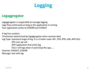 Logging
Logaggregator
Logaggregator is responsible to manage logging
Logs flow continuosly as long as the application is running
Your application writes to STDERR and STDOUT
A log line contains:
Timestamp: determined by logaggregator when receives data
Log Type: represent origin of log. It’s a 3 letter code: API , STG, RTR, LGR, APP,CELL
API=user api call
APP=application that emits log
CELL= cell logs when it start/stop the app.....
Channel: STDOUT, STDERR
Message: text with log
05/09/17 18
 