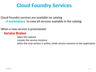 Cloud Foundry Services
Cloud Foundry services are available on catalog
cf marketplace to view all services available in the catalog
When a new service is provisioned:
Service Broker
takes the request
creates the service instance
when the new service is online, binds service instance to the application
05/09/17 20
 