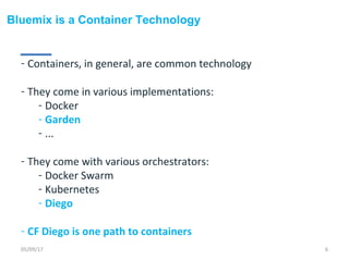 Bluemix is a Container Technology
- Containers, in general, are common technology
- They come in various implementations:
- Docker
- Garden
- ...
- They come with various orchestrators:
- Docker Swarm
- Kubernetes
- Diego
- CF Diego is one path to containers
05/09/17 6
 