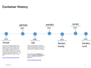 Container History
chroot
1979
A chroot on Unix operating systems is an
operation that changes the apparent root
directory for the current running process
and its children. A program that is run in
such a modified environment cannot name
(and therefore normally cannot access) files
outside the designated directory tree. … The
modified environment is called a "chroot
jail".
https://en.wikipedia.org/wiki/ChrootChr
cgroups
2007
LXC
2008
warden
2011
2012
rocket
2016
Docker,
lmctfy
2014
Garden,
runCLXC (Linux Containers) is an operating-
system-level virtualization environment for
running multiple isolated Linux systems
(containers) on a single Linux control host.
…
LXC combines kernel's cgroups and
support for isolated namespaces to
provide an isolated environment for
applications.
https://en.wikipedia.org/wiki/LXC
05/09/17 7
 