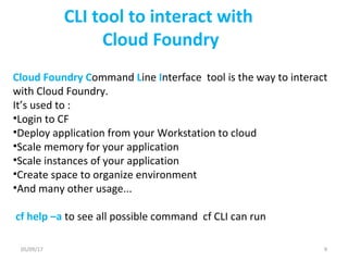 CLI tool to interact with
Cloud Foundry
Cloud Foundry Command Line Interface tool is the way to interact
with Cloud Foundry.
It’s used to :
•Login to CF
•Deploy application from your Workstation to cloud
•Scale memory for your application
•Scale instances of your application
•Create space to organize environment
•And many other usage...
cf help –a to see all possible command cf CLI can run
05/09/17 9
 