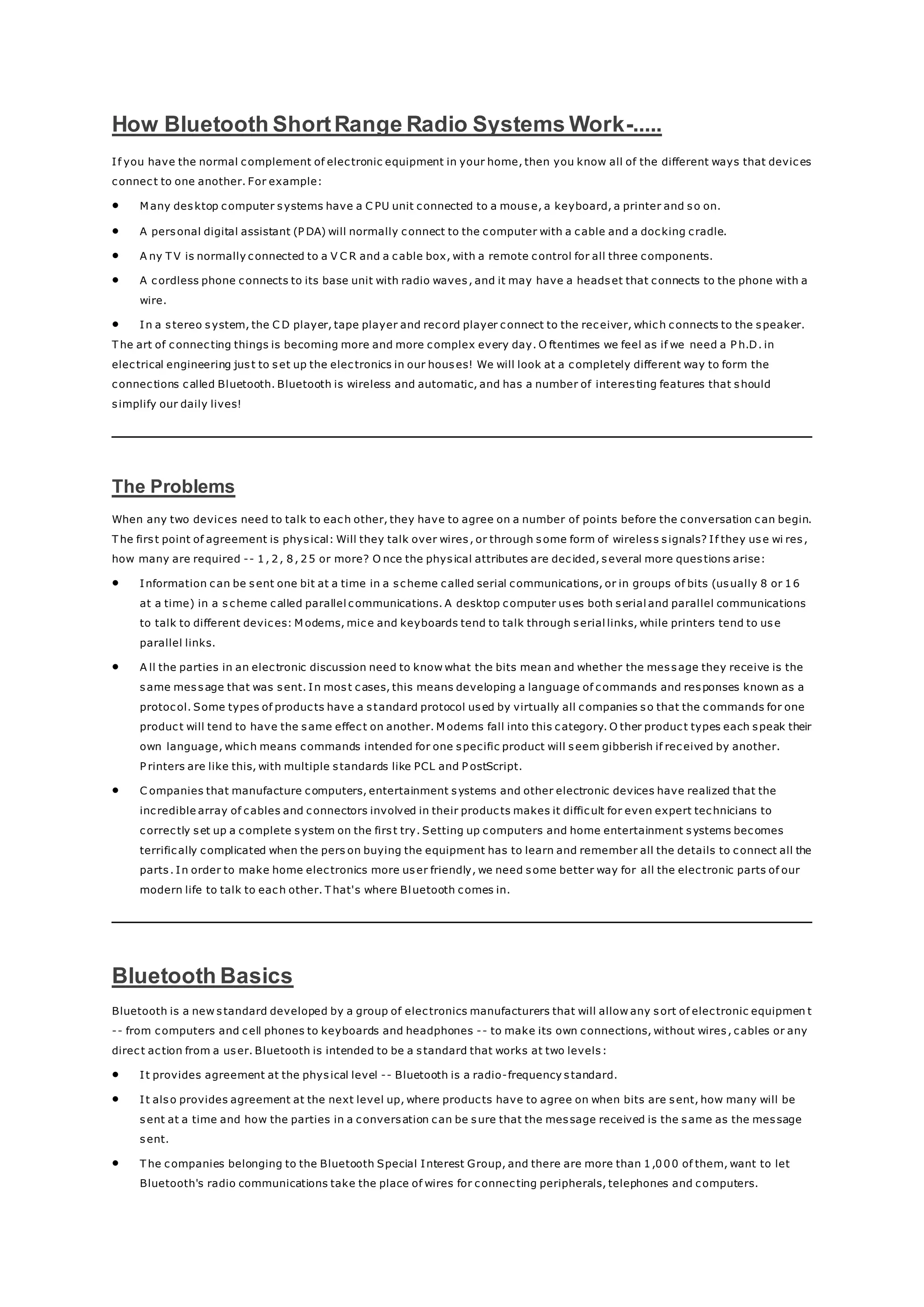 How Bluetooth ShortRange Radio Systems Work-.....
If you have the normal complement of electronic equipment in your home, then you know all of the different ways that devices
connect to one another. For example:
 M any desktop computer systems have a C PU unit connected to a mouse, a keyboard, a printer and so on.
 A personal digital assistant (P DA) will normally connect to the computer with a cable and a docking cradle.
 A ny T V is normally connected to a V C R and a cable box, with a remote control for all three components.
 A cordless phone connects to its base unit with radio waves, and it may have a headset that connects to the phone with a
wire.
 In a stereo system, the C D player, tape player and record player connect to the receiver, which connects to the speaker.
T he art of connecting things is becoming more and more complex every day. O ftentimes we feel as if we need a P h.D. in
electrical engineering just to set up the electronics in our houses! We will look at a completely different way to form the
connections called Bluetooth. Bluetooth is wireless and automatic, and has a number of interesting features that should
simplify our daily lives!
The Problems
When any two devices need to talk to each other, they have to agree on a number of points before the conversation can begin.
T he first point of agreement is physical: Will they talk over wires, or through some form of wireless signals? If they use wi res,
how many are required -- 1, 2, 8, 25 or more? O nce the physical attributes are decided, several more questions arise:
 Information can be sent one bit at a time in a scheme called serial communications, or in groups of bits (usually 8 or 16
at a time) in a s cheme called parallel communications. A desktop computer uses both serial and parallel communications
to talk to different devices: M odems, mice and keyboards tend to talk through serial links, while printers tend to use
parallel links.
 A ll the parties in an electronic discussion need to know what the bits mean and whether the message they receive is the
same message that was sent. In most cases, this means developing a language of commands and responses known as a
protocol. Some types of products have a standard protocol used by virtually all companies so that the commands for one
product will tend to have the same effect on another. M odems fall into this category. O ther product types each speak their
own language, which means commands intended for one specific product will seem gibberish if received by another.
P rinters are like this, with multiple standards like PCL and P ostScript.
 C ompanies that manufacture computers, entertainment systems and other electronic devices have realized that the
incredible array of cables and connectors involved in their products makes it difficult for even expert technicians to
correctly set up a complete system on the first try. Setting up computers and home entertainment systems becomes
terrifically complicated when the pers on buying the equipment has to learn and remember all the details to connect all the
parts. In order to make home electronics more user friendly, we need some better way for all the electronic parts of our
modern life to talk to each other. T hat's where Bluetooth comes in.
Bluetooth Basics
Bluetooth is a new standard developed by a group of electronics manufacturers that will allow any sort of electronic equipmen t
-- from computers and cell phones to keyboards and headphones -- to make its own connections, without wires, cables or any
direct action from a user. Bluetooth is intended to be a standard that works at two levels:
 It provides agreement at the physical level -- Bluetooth is a radio-frequency standard.
 It also provides agreement at the next level up, where products have to agree on when bits are sent, how many will be
sent at a time and how the parties in a conversation can be sure that the message received is the same as the message
sent.
 T he companies belonging to the Bluetooth Special Interest Group, and there are more than 1,000 of them, want to let
Bluetooth's radio communications take the place of wires for connecting peripherals, telephones and computers.
 