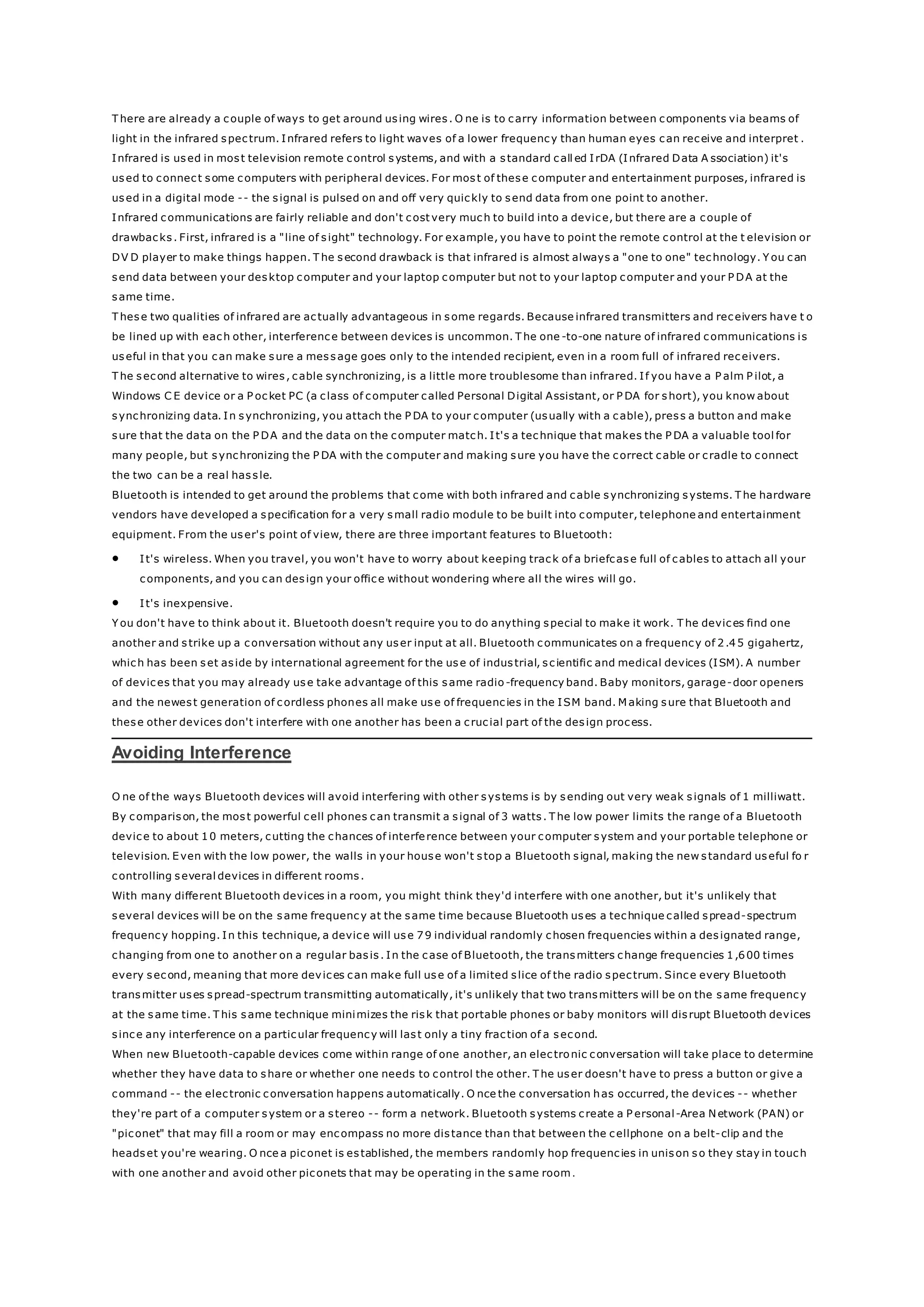 T here are already a couple of ways to get around using wires. O ne is to carry information between components via beams of
light in the infrared spectrum. Infrared refers to light waves of a lower frequency than human eyes can receive and interpret .
Infrared is used in most television remote control systems, and with a standard call ed IrDA (Infrared Data A ssociation) it's
used to connect some computers with peripheral devices. For most of these computer and entertainment purposes, infrared is
used in a digital mode -- the signal is pulsed on and off very quickly to send data from one point to another.
Infrared communications are fairly reliable and don't cost very much to build into a device, but there are a couple of
drawbacks. First, infrared is a "line of sight" technology. For example, you have to point the remote control at the t elevision or
DV D player to make things happen. T he second drawback is that infrared is almost always a "one to one" technology. Y ou can
send data between your desktop computer and your laptop computer but not to your laptop computer and your P DA at the
same time.
T hese two qualities of infrared are actually advantageous in some regards. Because infrared transmitters and receivers have t o
be lined up with each other, interference between devices is uncommon. T he one -to-one nature of infrared communications is
useful in that you can make sure a message goes only to the intended recipient, even in a room full of infrared receivers.
T he second alternative to wires, cable synchronizing, is a little more troublesome than infrared. If you have a P alm P ilot, a
Windows C E device or a P ocket PC (a class of computer called Personal Digital Assistant, or P DA for short), you know about
synchronizing data. In synchronizing, you attach the P DA to your computer (usually with a cable), press a button and make
sure that the data on the P DA and the data on the computer match. It's a technique that makes the P DA a valuable tool for
many people, but synchronizing the P DA with the computer and making sure you have the correct cable or cradle to connect
the two can be a real hassle.
Bluetooth is intended to get around the problems that come with both infrared and cable synchronizing systems. T he hardware
vendors have developed a specification for a very small radio module to be built into computer, telephone and entertainment
equipment. From the user's point of view, there are three important features to Bluetooth:
 It's wireless. When you travel, you won't have to worry about keeping track of a briefcase full of cables to attach all your
components, and you can design your office without wondering where all the wires will go.
 It's inexpensive.
Y ou don't have to think about it. Bluetooth doesn't require you to do anything special to make it work. T he devices find one
another and strike up a conversation without any user input at all. Bluetooth communicates on a frequency of 2.45 gigahertz,
which has been set aside by international agreement for the use of industrial, scientific and medical devices (ISM). A number
of devices that you may already use take advantage of this same radio -frequency band. Baby monitors, garage-door openers
and the newest generation of cordless phones all make use of frequencies in the ISM band. M aking sure that Bluetooth and
these other devices don't interfere with one another has been a crucial part of the design process.
Avoiding Interference
O ne of the ways Bluetooth devices will avoid interfering with other systems is by sending out very weak signals of 1 milliwatt.
By comparison, the most powerful cell phones can transmit a signal of 3 watts. T he low power limits the range of a Bluetooth
device to about 10 meters, cutting the chances of interference between your computer system and your portable telephone or
television. Even with the low power, the walls in your house won't stop a Bluetooth signal, making the new standard useful fo r
controlling several devices in different rooms.
With many different Bluetooth devices in a room, you might think they'd interfere with one another, but it's unlikely that
several devices will be on the same frequency at the same time because Bluetooth uses a technique called spread-spectrum
frequency hopping. In this technique, a device will use 79 individual randomly chosen frequencies within a designated range,
changing from one to another on a regular basis. In the case of Bluetooth, the transmitters change frequencies 1,600 times
every second, meaning that more devices can make full use of a limited slice of the radio spectrum. Since every Bluetooth
transmitter uses spread-spectrum transmitting automatically, it's unlikely that two transmitters will be on the same frequency
at the same time. T his same technique minimizes the risk that portable phones or baby monitors will disrupt Bluetooth devices
since any interference on a particular frequency will last only a tiny fraction of a second.
When new Bluetooth-capable devices come within range of one another, an electronic conversation will take place to determine
whether they have data to share or whether one needs to control the other. T he user doesn't have to press a button or give a
command -- the electronic conversation happens automatically. O nce the conversation has occurred, the devices -- whether
they're part of a computer system or a stereo -- form a network. Bluetooth systems create a P ersonal-Area Network (PAN) or
"piconet" that may fill a room or may encompass no more distance than that between the cellphone on a belt-clip and the
headset you're wearing. O nce a piconet is established, the members randomly hop frequencies in unison so they stay in touch
with one another and avoid other piconets that may be operating in the same room.
 