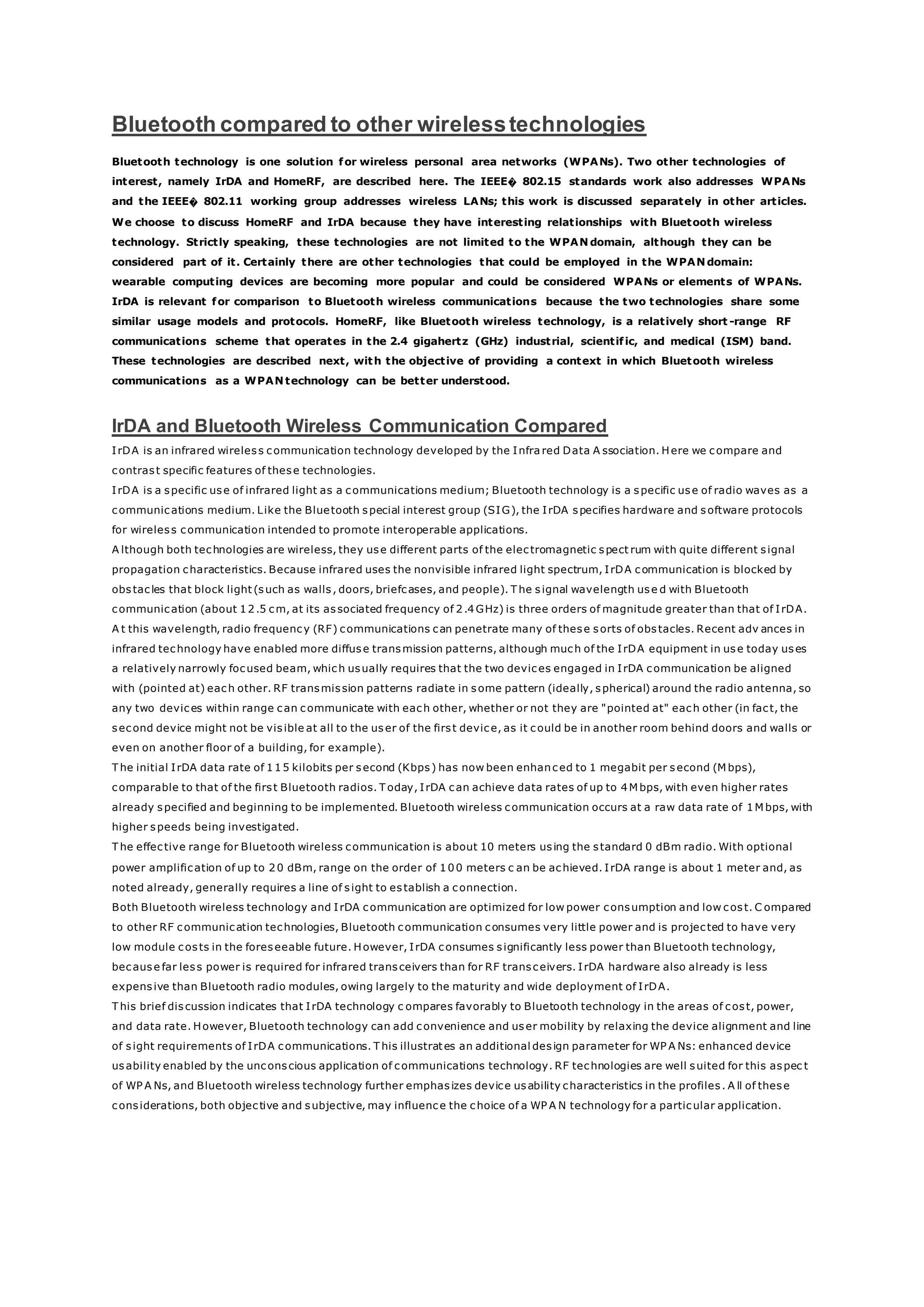 Bluetooth compared to other wirelesstechnologies
Bluetooth technology is one solution for wireless personal area networks (WPANs). Two other technologies of
interest, namely IrDA and HomeRF, are described here. The IEEE� 802.15 standards work also addresses WPANs
and the IEEE� 802.11 working group addresses wireless LANs; this work is discussed separately in other articles.
We choose to discuss HomeRF and IrDA because they have interesting relationships with Bluetooth wireless
technology. Strictly speaking, these technologies are not limited to the WPAN domain, although they can be
considered part of it. Certainly there are other technologies that could be employed in the WPAN domain:
wearable computing devices are becoming more popular and could be considered WPANs or elements of WPANs.
IrDA is relevant for comparison to Bluetooth wireless communications because the two technologies share some
similar usage models and protocols. HomeRF, like Bluetooth wireless technology, is a relatively short -range RF
communications scheme that operates in the 2.4 gigahertz (GHz) industrial, scientific, and medical (ISM) band.
These technologies are described next, with the objective of providing a context in which Bluetooth wireless
communications as a WPAN technology can be better understood.
IrDA and Bluetooth Wireless Communication Compared
IrDA is an infrared wireless communication technology developed by the Infra red Data A ssociation. Here we compare and
contrast specific features of these technologies.
IrDA is a specific use of infrared light as a communications medium; Bluetooth technology is a specific use of radio waves as a
communications medium. Like the Bluetooth special interest group (SIG), the IrDA specifies hardware and software protocols
for wireless communication intended to promote interoperable applications.
A lthough both technologies are wireless, they use different parts of the electromagnetic spect rum with quite different signal
propagation characteristics. Because infrared uses the nonvisible infrared light spectrum, IrDA communication is blocked by
obstacles that block light (such as walls, doors, briefcases, and people). T he signal wavelength use d with Bluetooth
communication (about 12.5 cm, at its associated frequency of 2.4GHz) is three orders of magnitude greater than that of IrDA.
A t this wavelength, radio frequency (RF) communications can penetrate many of these sorts of obstacles. Recent adv ances in
infrared technology have enabled more diffuse transmission patterns, although much of the IrDA equipment in use today uses
a relatively narrowly focused beam, which usually requires that the two devices engaged in IrDA communication be aligned
with (pointed at) each other. RF transmission patterns radiate in some pattern (ideally, spherical) around the radio antenna, so
any two devices within range can communicate with each other, whether or not they are "pointed at" each other (in fact, the
second device might not be visible at all to the user of the first device, as it could be in another room behind doors and walls or
even on another floor of a building, for example).
T he initial IrDA data rate of 115 kilobits per second (Kbps) has now been enhanced to 1 megabit per second (M bps),
comparable to that of the first Bluetooth radios. T oday, IrDA can achieve data rates of up to 4M bps, with even higher rates
already specified and beginning to be implemented. Bluetooth wireless communication occurs at a raw data rate of 1M bps, with
higher speeds being investigated.
T he effective range for Bluetooth wireless communication is about 10 meters using the standard 0 dBm radio. With optional
power amplification of up to 20 dBm, range on the order of 100 meters c an be achieved. IrDA range is about 1 meter and, as
noted already, generally requires a line of sight to establish a connection.
Both Bluetooth wireless technology and IrDA communication are optimized for low power consumption and low cost. C ompared
to other RF communication technologies, Bluetooth communication consumes very little power and is projected to have very
low module costs in the foreseeable future. However, IrDA consumes significantly less power than Bluetooth technology,
because far less power is required for infrared transceivers than for RF transceivers. IrDA hardware also already is less
expensive than Bluetooth radio modules, owing largely to the maturity and wide deployment of IrDA.
T his brief discussion indicates that IrDA technology c ompares favorably to Bluetooth technology in the areas of cost, power,
and data rate. However, Bluetooth technology can add convenience and user mobility by relaxing the device alignment and line
of sight requirements of IrDA communications. T his illustrates an additional design parameter for WP A Ns: enhanced device
usability enabled by the unconscious application of communications technology. RF technologies are well suited for this aspec t
of WP A Ns, and Bluetooth wireless technology further emphasizes device usability characteristics in the profiles. A ll of these
considerations, both objective and subjective, may influence the choice of a WP A N technology for a particular application.
 