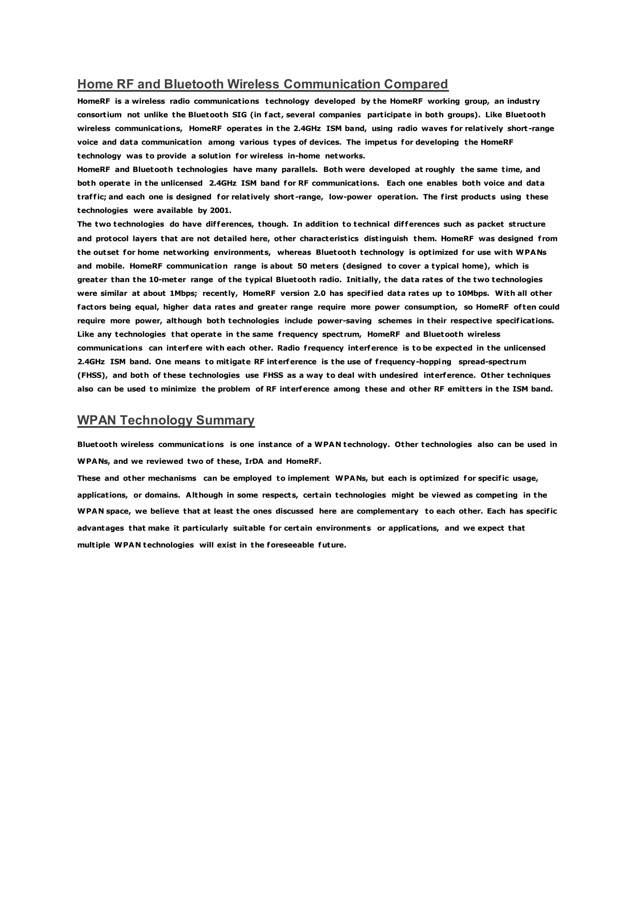 Home RF and Bluetooth Wireless Communication Compared
HomeRF is a wireless radio communications technology developed by the HomeRF working group, an industry
consortium not unlike the Bluetooth SIG (in fact, several companies participate in both groups). Like Bluetooth
wireless communications, HomeRF operates in the 2.4GHz ISM band, using radio waves for relatively short-range
voice and data communication among various types of devices. The impetus for developing the HomeRF
technology was to provide a solution for wireless in-home networks.
HomeRF and Bluetooth technologies have many parallels. Both were developed at roughly the same time, and
both operate in the unlicensed 2.4GHz ISM band for RF communications. Each one enables both voice and data
traffic; and each one is designed for relatively short-range, low-power operation. The first products using these
technologies were available by 2001.
The two technologies do have differences, though. In addition to technical differences such as packet structure
and protocol layers that are not detailed here, other characteristics distinguish them. HomeRF was designed from
the outset for home networking environments, whereas Bluetooth technology is optimized for use with WPANs
and mobile. HomeRF communication range is about 50 meters (designed to cover a typical home), which is
greater than the 10-meter range of the typical Bluetooth radio. Initially, the data rates of the two technologies
were similar at about 1Mbps; recently, HomeRF version 2.0 has specified data rates up to 10Mbps. With all other
factors being equal, higher data rates and greater range require more power consumption, so HomeRF often could
require more power, although both technologies include power-saving schemes in their respective specifications.
Like any technologies that operate in the same frequency spectrum, HomeRF and Bluetooth wireless
communications can interfere with each other. Radio frequency interference is to be expected in the unlicensed
2.4GHz ISM band. One means to mitigate RF interference is the use of frequency-hopping spread-spectrum
(FHSS), and both of these technologies use FHSS as a way to deal with undesired interference. Other techniques
also can be used to minimize the problem of RF interference among these and other RF emitters in the ISM band.
WPAN Technology Summary
Bluetooth wireless communications is one instance of a WPAN technology. Other technologies also can be used in
WPANs, and we reviewed two of these, IrDA and HomeRF.
These and other mechanisms can be employed to implement WPANs, but each is optimized for specific usage,
applications, or domains. Although in some respects, certain technologies might be viewed as competing in the
WPAN space, we believe that at least the ones discussed here are complementary to each other. Each has specific
advantages that make it particularly suitable for certain environments or applications, and we expect that
multiple WPAN technologies will exist in the foreseeable future.
 