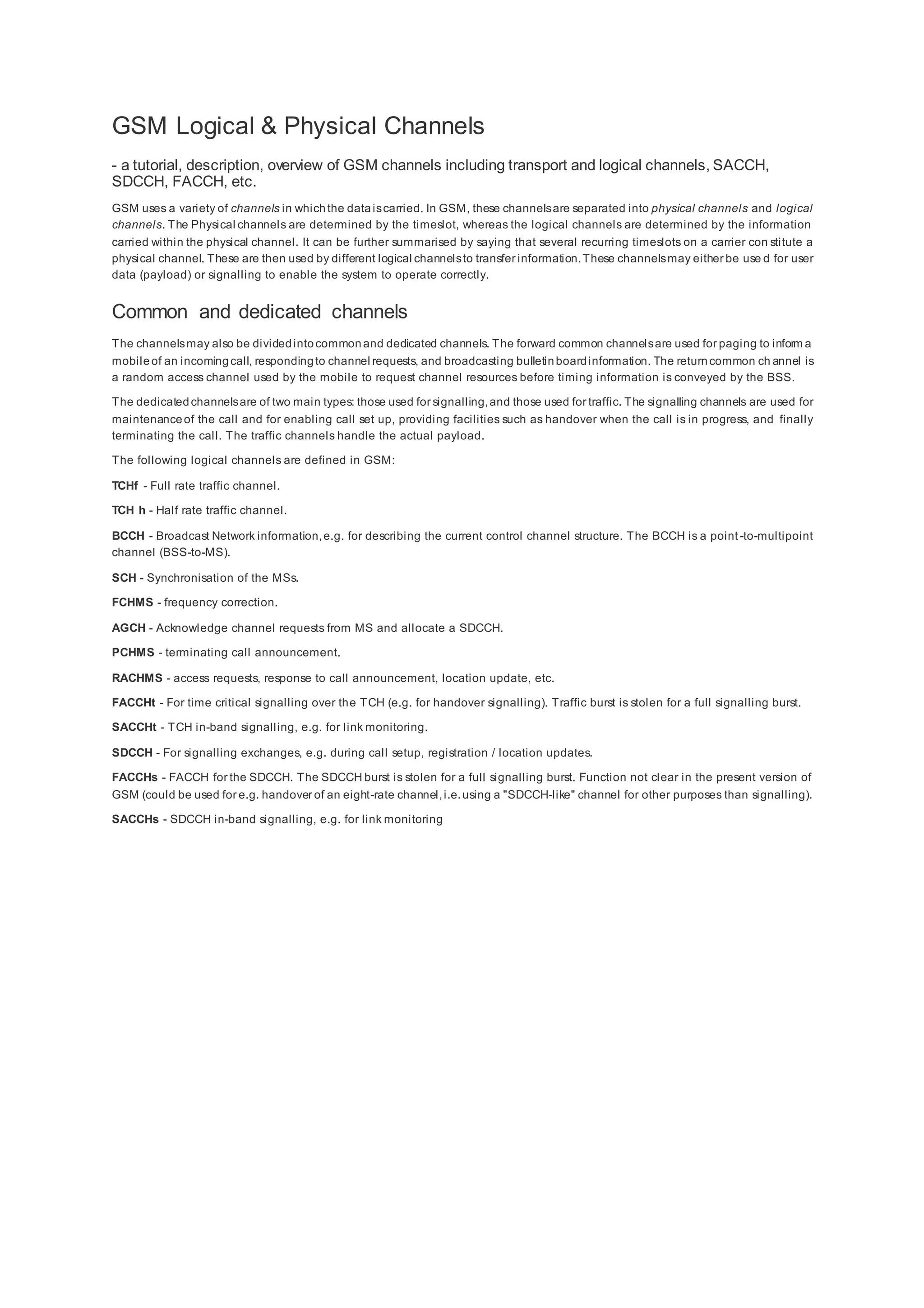 GSM Logical & Physical Channels
- a tutorial, description, overview of GSM channels including transport and logical channels, SACCH,
SDCCH, FACCH, etc.
GSM uses a variety of channels in whichthe dataiscarried. In GSM, these channelsare separated into physical channels and logical
channels. The Physical channels are determined by the timeslot, whereas the logical channels are determined by the information
carried within the physical channel. It can be further summarised by saying that several recurring timeslots on a carrier con stitute a
physical channel. These are then used by different logical channelsto transfer information.These channelsmay either be use d for user
data (payload) or signalling to enable the system to operate correctly.
Common and dedicated channels
The channelsmay also be dividedintocommonand dedicated channels. The forward common channelsare used for paging to inform a
mobileof an incomingcall, respondingto channel requests, and broadcasting bulletinboardinformation. The returncommon ch annel is
a random access channel used by the mobile to request channel resources before timing information is conveyed by the BSS.
The dedicatedchannelsare of two main types: those used for signalling,and those used for traffic. The signalling channels are used for
maintenanceof the call and for enabling call set up, providing facilities such as handover when the call is in progress, and finally
terminating the call. The traffic channels handle the actual payload.
The following logical channels are defined in GSM:
TCHf - Full rate traffic channel.
TCH h - Half rate traffic channel.
BCCH - Broadcast Network information,e.g. for describing the current control channel structure. The BCCH is a point -to-multipoint
channel (BSS-to-MS).
SCH - Synchronisation of the MSs.
FCHMS - frequency correction.
AGCH - Acknowledge channel requests from MS and allocate a SDCCH.
PCHMS - terminating call announcement.
RACHMS - access requests, response to call announcement, location update, etc.
FACCHt - For time critical signalling over the TCH (e.g. for handover signalling). Traffic burst is stolen for a full signalling burst.
SACCHt - TCH in-band signalling, e.g. for link monitoring.
SDCCH - For signalling exchanges, e.g. during call setup, registration / location updates.
FACCHs - FACCH for the SDCCH. The SDCCH burst is stolen for a full signalling burst. Function not clear in the present version of
GSM (could be used for e.g. handover of an eight-rate channel,i.e.using a "SDCCH-like" channel for other purposes than signalling).
SACCHs - SDCCH in-band signalling, e.g. for link monitoring
 
