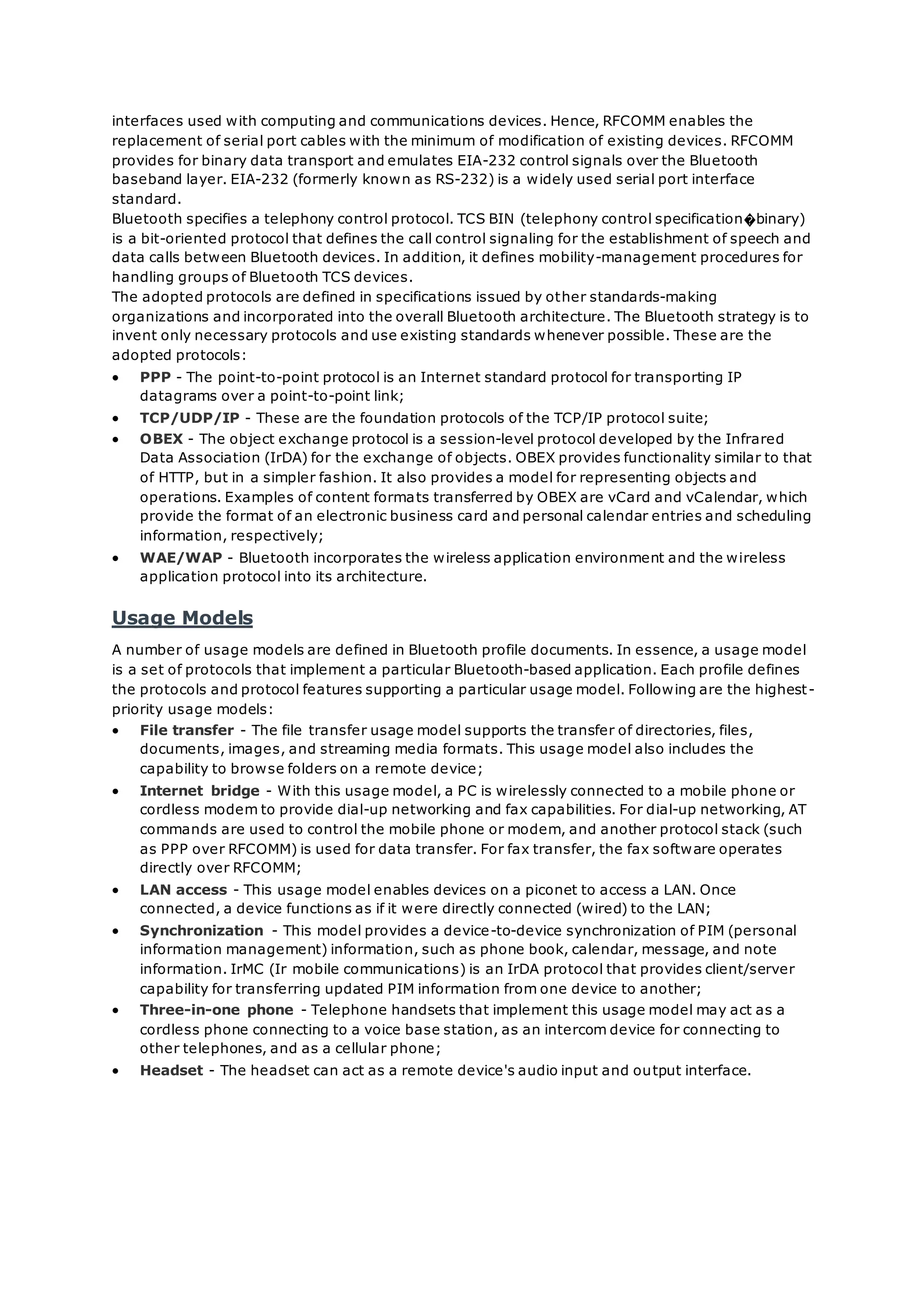 interfaces used with computing and communications devices. Hence, RFCOMM enables the
replacement of serial port cables with the minimum of modification of existing devices. RFCOMM
provides for binary data transport and emulates EIA-232 control signals over the Bluetooth
baseband layer. EIA-232 (formerly known as RS-232) is a widely used serial port interface
standard.
Bluetooth specifies a telephony control protocol. TCS BIN (telephony control specification�binary)
is a bit-oriented protocol that defines the call control signaling for the establishment of speech and
data calls between Bluetooth devices. In addition, it defines mobility-management procedures for
handling groups of Bluetooth TCS devices.
The adopted protocols are defined in specifications issued by other standards-making
organizations and incorporated into the overall Bluetooth architecture. The Bluetooth strategy is to
invent only necessary protocols and use existing standards whenever possible. These are the
adopted protocols:
 PPP - The point-to-point protocol is an Internet standard protocol for transporting IP
datagrams over a point-to-point link;
 TCP/UDP/IP - These are the foundation protocols of the TCP/IP protocol suite;
 OBEX - The object exchange protocol is a session-level protocol developed by the Infrared
Data Association (IrDA) for the exchange of objects. OBEX provides functionality similar to that
of HTTP, but in a simpler fashion. It also provides a model for representing objects and
operations. Examples of content formats transferred by OBEX are vCard and vCalendar, which
provide the format of an electronic business card and personal calendar entries and scheduling
information, respectively;
 WAE/WAP - Bluetooth incorporates the wireless application environment and the wireless
application protocol into its architecture.
Usage Models
A number of usage models are defined in Bluetooth profile documents. In essence, a usage model
is a set of protocols that implement a particular Bluetooth-based application. Each profile defines
the protocols and protocol features supporting a particular usage model. Following are the highest-
priority usage models:
 File transfer - The file transfer usage model supports the transfer of directories, files,
documents, images, and streaming media formats. This usage model also includes the
capability to browse folders on a remote device;
 Internet bridge - With this usage model, a PC is wirelessly connected to a mobile phone or
cordless modem to provide dial-up networking and fax capabilities. For dial-up networking, AT
commands are used to control the mobile phone or modem, and another protocol stack (such
as PPP over RFCOMM) is used for data transfer. For fax transfer, the fax software operates
directly over RFCOMM;
 LAN access - This usage model enables devices on a piconet to access a LAN. Once
connected, a device functions as if it were directly connected (wired) to the LAN;
 Synchronization - This model provides a device-to-device synchronization of PIM (personal
information management) information, such as phone book, calendar, message, and note
information. IrMC (Ir mobile communications) is an IrDA protocol that provides client/server
capability for transferring updated PIM information from one device to another;
 Three-in-one phone - Telephone handsets that implement this usage model may act as a
cordless phone connecting to a voice base station, as an intercom device for connecting to
other telephones, and as a cellular phone;
 Headset - The headset can act as a remote device's audio input and output interface.
 