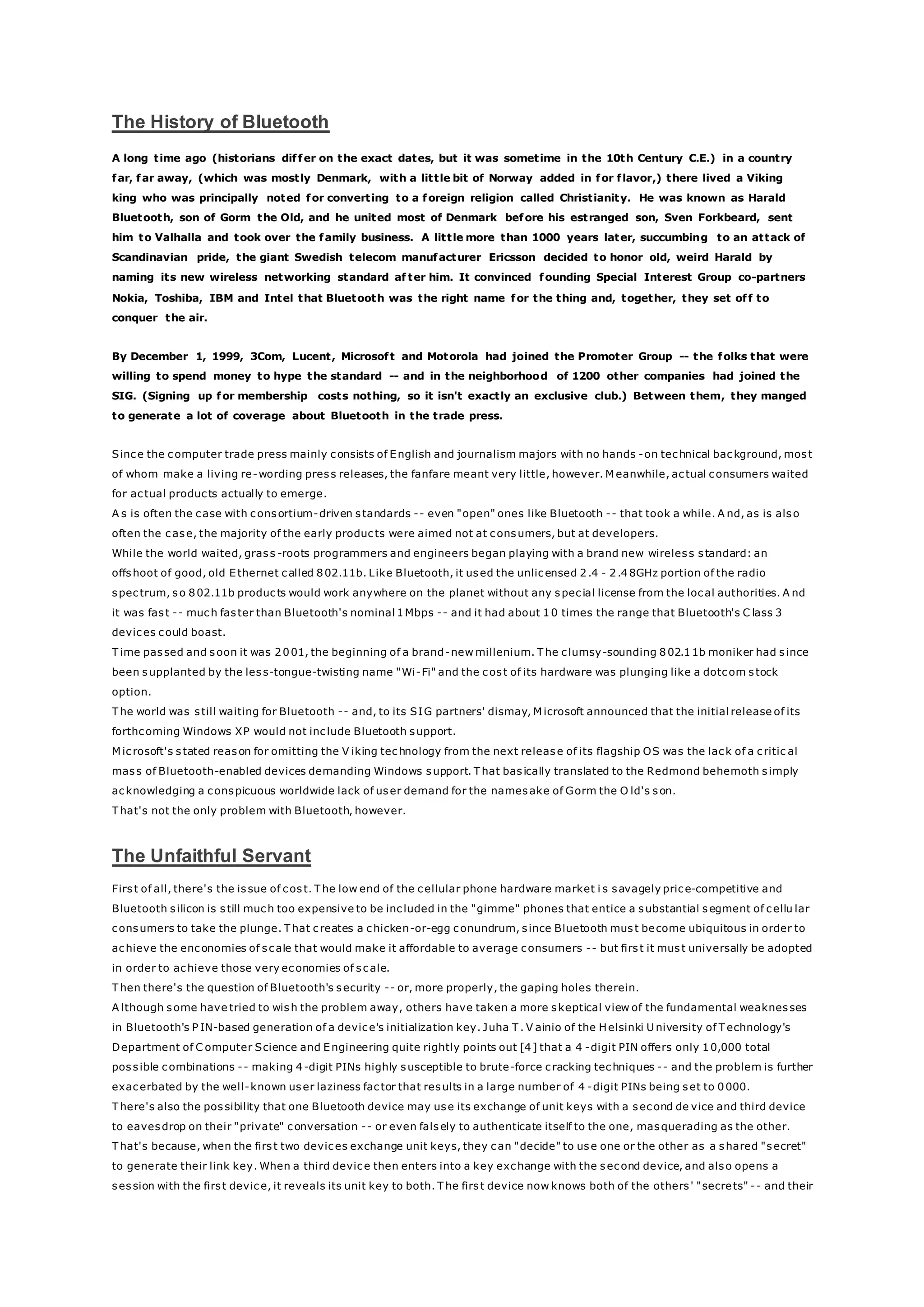 The History of Bluetooth
A long time ago (historians differ on the exact dates, but it was sometime in the 10th Century C.E.) in a country
far, far away, (which was mostly Denmark, with a little bit of Norway added in for flavor,) there lived a Viking
king who was principally noted for converting to a foreign religion called Christianity. He was known as Harald
Bluetooth, son of Gorm the Old, and he united most of Denmark before his estranged son, Sven Forkbeard, sent
him to Valhalla and took over the family business. A little more than 1000 years later, succumbing to an attack of
Scandinavian pride, the giant Swedish telecom manufacturer Ericsson decided to honor old, weird Harald by
naming its new wireless networking standard af ter him. It convinced founding Special Interest Group co-partners
Nokia, Toshiba, IBM and Intel that Bluetooth was the right name for the thing and, together, they set off to
conquer the air.
By December 1, 1999, 3Com, Lucent, Microsoft and Motorola had joined the Promoter Group -- the folks that were
willing to spend money to hype the standard -- and in the neighborhood of 1200 other companies had joined the
SIG. (Signing up for membership costs nothing, so it isn't exactly an exclusive club.) Between them, they manged
to generate a lot of coverage about Bluetooth in the trade press.
Since the computer trade press mainly consists of English and journalism majors with no hands -on technical background, most
of whom make a living re-wording press releases, the fanfare meant very little, however. M eanwhile, actual consumers waited
for actual products actually to emerge.
A s is often the case with consortium-driven standards -- even "open" ones like Bluetooth -- that took a while. A nd, as is also
often the case, the majority of the early products were aimed not at consumers, but at developers.
While the world waited, grass -roots programmers and engineers began playing with a brand new wireless standard: an
offshoot of good, old Ethernet called 802.11b. Like Bluetooth, it used the unlicensed 2.4 - 2.48GHz portion of the radio
spectrum, so 802.11b products would work anywhere on the planet without any special license from the local authorities. A nd
it was fast -- much faster than Bluetooth's nominal 1Mbps -- and it had about 10 times the range that Bluetooth's C lass 3
devices could boast.
T ime passed and soon it was 2001, the beginning of a brand-new millenium. T he clumsy-sounding 802.11b moniker had since
been supplanted by the less-tongue-twisting name "Wi-Fi" and the cost of its hardware was plunging like a dotcom stock
option.
T he world was still waiting for Bluetooth -- and, to its SIG partners' dismay, M icrosoft announced that the initial release of its
forthcoming Windows XP would not include Bluetooth support.
M icrosoft's stated reason for omitting the V iking technology from the next release of its flagship OS was the lack of a critic al
mass of Bluetooth-enabled devices demanding Windows support. T hat basically translated to the Redmond behemoth simply
acknowledging a conspicuous worldwide lack of user demand for the namesake of Gorm the O ld's son.
T hat's not the only problem with Bluetooth, however.
The Unfaithful Servant
First of all, there's the issue of cost. T he low end of the cellular phone hardware market i s savagely price-competitive and
Bluetooth silicon is still much too expensive to be included in the "gimme" phones that entice a substantial segment of cellu lar
consumers to take the plunge. T hat creates a chicken-or-egg conundrum, since Bluetooth must become ubiquitous in order to
achieve the enconomies of scale that would make it affordable to average consumers -- but first it must universally be adopted
in order to achieve those very economies of scale.
T hen there's the question of Bluetooth's security -- or, more properly, the gaping holes therein.
A lthough some have tried to wish the problem away, others have taken a more skeptical view of the fundamental weaknesses
in Bluetooth's P IN-based generation of a device's initialization key. Juha T . V ainio of the Helsinki U niversity of T echnology's
Department of C omputer Science and Engineering quite rightly points out [4] that a 4 -digit PIN offers only 10,000 total
possible combinations -- making 4 -digit PINs highly susceptible to brute-force cracking techniques -- and the problem is further
exacerbated by the well-known user laziness factor that results in a large number of 4 -digit PINs being set to 0000.
T here's also the possibility that one Bluetooth device may use its exchange of unit keys with a second de vice and third device
to eavesdrop on their "private" conversation -- or even falsely to authenticate itself to the one, masquerading as the other.
T hat's because, when the first two devices exchange unit keys, they can "decide" to use one or the other as a shared "secret"
to generate their link key. When a third device then enters into a key exchange with the second device, and also opens a
session with the first device, it reveals its unit key to both. T he first device now knows both of the others' "secrets" -- and their
 