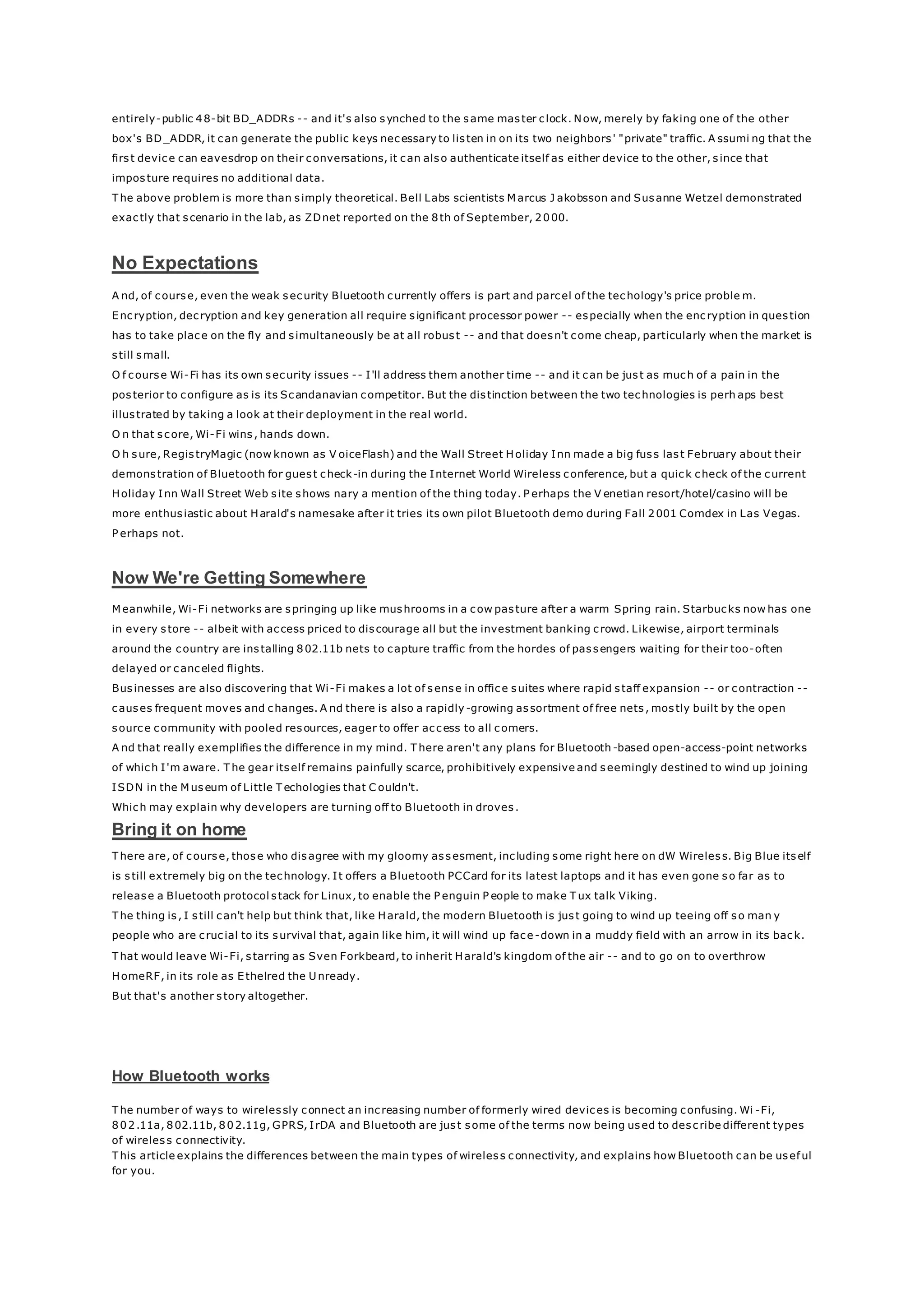 entirely-public 48-bit BD_ADDRs -- and it's also synched to the same master clock. Now, merely by faking one of the other
box's BD_ADDR, it can generate the public keys necessary to listen in on its two neighbors' "private" traffic. A ssumi ng that the
first device can eavesdrop on their conversations, it can also authenticate itself as either device to the other, since that
imposture requires no additional data.
T he above problem is more than simply theoretical. Bell Labs scientists M arcus J akobsson and Susanne Wetzel demonstrated
exactly that scenario in the lab, as ZDnet reported on the 8th of September, 2000.
No Expectations
A nd, of course, even the weak security Bluetooth currently offers is part and parcel of the techology's price proble m.
Encryption, decryption and key generation all require significant processor power -- especially when the encryption in question
has to take place on the fly and simultaneously be at all robust -- and that doesn't come cheap, particularly when the market is
still small.
O f course Wi-Fi has its own security issues -- I'll address them another time -- and it can be just as much of a pain in the
posterior to configure as is its Scandanavian competitor. But the distinction between the two technologies is perh aps best
illustrated by taking a look at their deployment in the real world.
O n that score, Wi-Fi wins, hands down.
O h sure, RegistryMagic (now known as V oiceFlash) and the Wall Street Holiday Inn made a big fuss last February about their
demonstration of Bluetooth for guest check-in during the Internet World Wireless conference, but a quick check of the current
Holiday Inn Wall Street Web site shows nary a mention of the thing today. P erhaps the V enetian resort/hotel/casino will be
more enthusiastic about Harald's namesake after it tries its own pilot Bluetooth demo during Fall 2001 Comdex in Las Vegas.
P erhaps not.
Now We're Getting Somewhere
M eanwhile, Wi-Fi networks are springing up like mushrooms in a cow pasture after a warm Spring rain. Starbucks now has one
in every store -- albeit with access priced to discourage all but the investment banking crowd. Likewise, airport terminals
around the country are installing 802.11b nets to capture traffic from the hordes of passengers waiting for their too-often
delayed or canceled flights.
Businesses are also discovering that Wi-Fi makes a lot of sense in office suites where rapid staff expansion -- or contraction --
causes frequent moves and changes. A nd there is also a rapidly -growing assortment of free nets, mostly built by the open
source community with pooled resources, eager to offer access to all comers.
A nd that really exemplifies the difference in my mind. T here aren't any plans for Bluetooth -based open-access-point networks
of which I'm aware. T he gear itself remains painfully scarce, prohibitively expensive and seemingly destined to wind up joining
ISDN in the M useum of Little T echologies that C ouldn't.
Which may explain why developers are turning off to Bluetooth in droves.
Bring it on home
T here are, of course, those who disagree with my gloomy assesment, including some right here on dW Wireless. Big Blue itself
is still extremely big on the technology. It offers a Bluetooth PCCard for its latest laptops and it has even gone so far as to
release a Bluetooth protocol stack for Linux, to enable the P enguin P eople to make T ux talk Viking.
T he thing is, I still can't help but think that, like Harald, the modern Bluetooth is just going to wind up teeing off so man y
people who are crucial to its survival that, again like him, it will wind up face-down in a muddy field with an arrow in its back.
T hat would leave Wi-Fi, starring as Sven Forkbeard, to inherit Harald's kingdom of the air -- and to go on to overthrow
HomeRF, in its role as Ethelred the U nready.
But that's another story altogether.
How Bluetooth works
T he number of ways to wirelessly connect an increasing number of formerly wired devices is becoming confusing. Wi -Fi,
802.11a, 802.11b, 802.11g, GPRS, IrDA and Bluetooth are just some of the terms now being used to describe different types
of wireless connectivity.
T his article explains the differences between the main types of wireless connectivity, and explains how Bluetooth can be useful
for you.
 