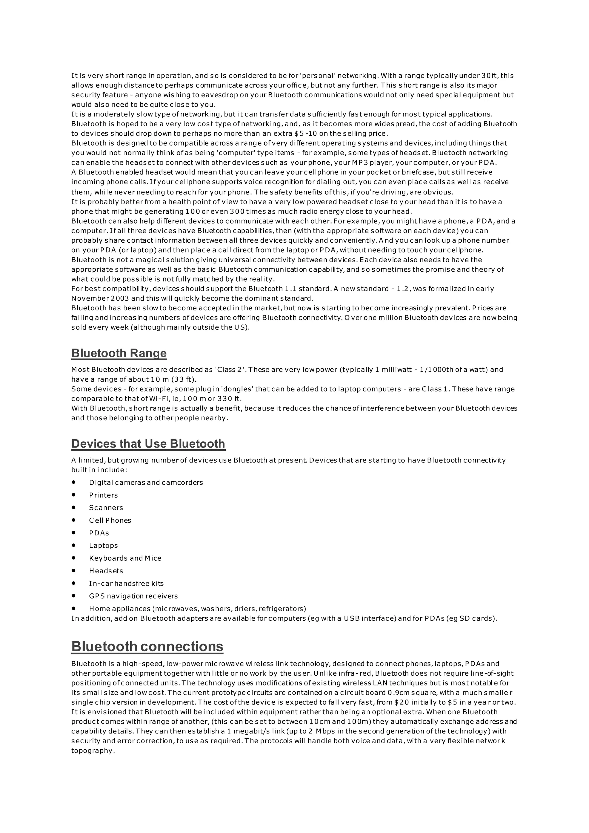 It is very short range in operation, and so is considered to be for 'personal' networking. With a range typically under 30ft, this
allows enough distance to perhaps communicate across your office, but not any further. T his short range is also its major
security feature - anyone wishing to eavesdrop on your Bluetooth communications would not only need special equipment but
would also need to be quite close to you.
It is a moderately slow type of networking, but it can transfer data sufficiently fast enough for most typical applications.
Bluetooth is hoped to be a very low cost type of networking, and, as it becomes more widespread, the cost of adding Bluetooth
to devices should drop down to perhaps no more than an extra $5 -10 on the selling price.
Bluetooth is designed to be compatible across a range of very different operating systems and devices, including things that
you would not normally think of as being 'computer' type items - for example, some types of headset. Bluetooth networking
can enable the headset to connect with other devices such as your phone, your M P 3 player, your computer, or your P DA.
A Bluetooth enabled headset would mean that you can leave your cellphone in your pocket or briefcase, but still receive
incoming phone calls. If your cellphone supports voice recognition for dialing out, you can even place calls as well as receive
them, while never needing to reach for your phone. T he safety benefits of this, if you're driving, are obvious.
It is probably better from a health point of view to have a very low powered headset close to y our head than it is to have a
phone that might be generating 100 or even 300 times as much radio energy close to your head.
Bluetooth can also help different devices to communicate with each other. For example, you might have a phone, a P DA, and a
computer. If all three devices have Bluetooth capabilities, then (with the appropriate software on each device) you can
probably share contact information between all three devices quickly and conveniently. A nd you can look up a phone number
on your P DA (or laptop) and then place a call direct from the laptop or P DA, without needing to touch your cellphone.
Bluetooth is not a magical solution giving universal connectivity between devices. Each device also needs to have the
appropriate software as well as the basic Bluetooth communication capability, and so sometimes the promise and theory of
what could be possible is not fully matched by the reality.
For best compatibility, devices should support the Bluetooth 1.1 standard. A new standard - 1.2, was formalized in early
November 2003 and this will quickly become the dominant standard.
Bluetooth has been slow to become accepted in the market, but now is starting to become increasingly prevalent. P rices are
falling and increasing numbers of devices are offering Bluetooth connectivity. O ver one million Bluetooth devices are now being
sold every week (although mainly outside the U S).
Bluetooth Range
M ost Bluetooth devices are described as 'Class 2'. T hese are very low power (typically 1 milliwatt - 1/1000th of a watt) and
have a range of about 10 m (33 ft).
Some devices - for example, some plug in 'dongles' that can be added to to laptop computers - are C lass 1. T hese have range
comparable to that of Wi-Fi, ie, 100 m or 330 ft.
With Bluetooth, short range is actually a benefit, because it reduces the chance of interference between your Bluetooth devices
and those belonging to other people nearby.
Devices that Use Bluetooth
A limited, but growing number of devices use Bluetooth at present. Devices that are starting to have Bluetooth connectivity
built in include:
 Digital cameras and camcorders
 P rinters
 Scanners
 C ell P hones
 P DAs
 Laptops
 Keyboards and M ice
 Headsets
 In-car handsfree kits
 GP S navigation receivers
 Home appliances (microwaves, washers, driers, refrigerators)
In addition, add on Bluetooth adapters are available for computers (eg with a U SB interface) and for P DAs (eg SD cards).
Bluetooth connections
Bluetooth is a high-speed, low-power microwave wireless link technology, designed to connect phones, laptops, P DAs and
other portable equipment together with little or no work by the user. U nlike infra -red, Bluetooth does not require line-of-sight
positioning of connected units. T he technology uses modifications of existing wireless LAN techniques but is most notabl e for
its small size and low cost. T he current prototype circuits are contained on a circuit board 0.9cm square, with a much smalle r
single chip version in development. T he cost of the device is expected to fall very fast, from $20 initially to $5 in a yea r or two.
It is envisioned that Bluetooth will be included within equipment rather than being an optional extra. When one Bluetooth
product comes within range of another, (this can be set to between 10cm and 100m) they automatically exchange address and
capability details. T hey can then establish a 1 megabit/s link (up to 2 M bps in the second generation of the technology) with
security and error correction, to use as required. T he protocols will handle both voice and data, with a very flexible networ k
topography.
 