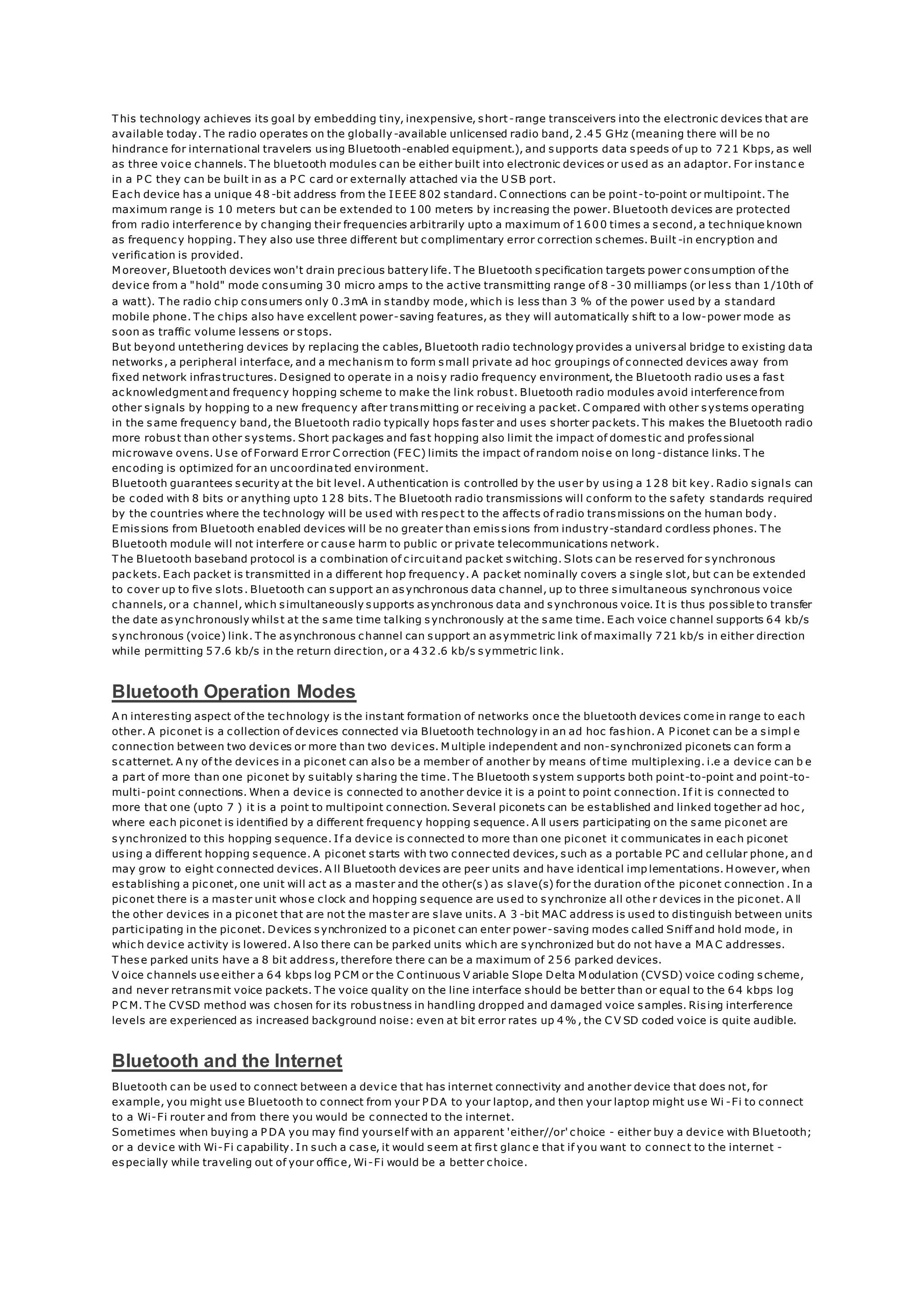 T his technology achieves its goal by embedding tiny, inexpensive, short-range transceivers into the electronic devices that are
available today. T he radio operates on the globally-available unlicensed radio band, 2.45 GHz (meaning there will be no
hindrance for international travelers using Bluetooth-enabled equipment.), and supports data speeds of up to 721 Kbps, as well
as three voice channels. T he bluetooth modules can be either built into electronic devices or used as an adaptor. For instanc e
in a P C they can be built in as a P C card or externally attached via the U SB port.
Each device has a unique 48 -bit address from the IEEE 802 standard. C onnections can be point-to-point or multipoint. T he
maximum range is 10 meters but can be extended to 100 meters by increasing the power. Bluetooth devices are protected
from radio interference by changing their frequencies arbitrarily upto a maximum of 1600 times a second, a technique known
as frequency hopping. T hey also use three different but complimentary error correction schemes. Built -in encryption and
verification is provided.
M oreover, Bluetooth devices won't drain precious battery life. T he Bluetooth specification targets power consumption of the
device from a "hold" mode consuming 30 micro amps to the active transmitting range of 8 -30 milliamps (or less than 1/10th of
a watt). T he radio chip consumers only 0.3mA in standby mode, which is less than 3 % of the power used by a standard
mobile phone. T he chips also have excellent power-saving features, as they will automatically shift to a low-power mode as
soon as traffic volume lessens or stops.
But beyond untethering devices by replacing the cables, Bluetooth radio technology provides a universal bridge to existing data
networks, a peripheral interface, and a mechanism to form small private ad hoc groupings of connected devices away from
fixed network infrastructures. Designed to operate in a noisy radio frequency environment, the Bluetooth radio uses a fast
acknowledgment and frequency hopping scheme to make the link robust. Bluetooth radio modules avoid interference from
other signals by hopping to a new frequency after transmitting or receiving a packet. C ompared with other systems operating
in the same frequency band, the Bluetooth radio typically hops faster and uses shorter packets. T his makes the Bluetooth radio
more robust than other systems. Short packages and fast hopping also limit the impact of domestic and professional
microwave ovens. U se of Forward Error C orrection (FEC) limits the impact of random noise on long -distance links. T he
encoding is optimized for an uncoordinated environment.
Bluetooth guarantees security at the bit level. A uthentication is controlled by the user by using a 128 bit key. Radio signals can
be coded with 8 bits or anything upto 128 bits. T he Bluetooth radio transmissions will conform to the safety standards required
by the countries where the technology will be used with respect to the affects of radio transmissions on the human body.
Emissions from Bluetooth enabled devices will be no greater than emissions from industry-standard cordless phones. T he
Bluetooth module will not interfere or cause harm to public or private telecommunications network.
T he Bluetooth baseband protocol is a combination of circuit and packet switching. Slots can be reserved for synchronous
packets. Each packet is transmitted in a different hop frequency. A packet nominally covers a single slot, but can be extended
to cover up to five slots. Bluetooth can support an asynchronous data channel, up to three simultaneous synchronous voice
channels, or a channel, which simultaneously supports asynchronous data and synchronous voice. It is thus possible to transfer
the date asynchronously whilst at the same time talking synchronously at the same time. Each voice channel supports 64 kb/s
synchronous (voice) link. T he asynchronous channel can support an asymmetric link of maximally 721 kb/s in either direction
while permitting 57.6 kb/s in the return direction, or a 432.6 kb/s symmetric link.
Bluetooth Operation Modes
A n interesting aspect of the technology is the instant formation of networks once the bluetooth devices come in range to each
other. A piconet is a collection of devices connected via Bluetooth technology in an ad hoc fashion. A P iconet can be a simpl e
connection between two devices or more than two devices. M ultiple independent and non-synchronized piconets can form a
scatternet. A ny of the devices in a piconet can also be a member of another by means of time multiplexing. i.e a device can b e
a part of more than one piconet by suitably sharing the time. T he Bluetooth system supports both point-to-point and point-to-
multi-point connections. When a device is connected to another device it is a point to point connection. If it is connected to
more that one (upto 7 ) it is a point to multipoint connection. Several piconets can be established and linked together ad hoc,
where each piconet is identified by a different frequency hopping sequence. A ll users participating on the same piconet are
synchronized to this hopping sequence. If a device is connected to more than one piconet it communicates in each piconet
using a different hopping sequence. A piconet starts with two connected devices, such as a portable PC and cellular phone, an d
may grow to eight connected devices. A ll Bluetooth devices are peer units and have identical imp lementations. However, when
establishing a piconet, one unit will act as a master and the other(s) as slave(s) for the duration of the piconet connection . In a
piconet there is a master unit whose clock and hopping sequence are used to synchronize all othe r devices in the piconet. A ll
the other devices in a piconet that are not the master are slave units. A 3 -bit MAC address is used to distinguish between units
participating in the piconet. Devices synchronized to a piconet can enter power-saving modes called Sniff and hold mode, in
which device activity is lowered. A lso there can be parked units which are synchronized but do not have a M A C addresses.
T hese parked units have a 8 bit address, therefore there can be a maximum of 256 parked devices.
V oice channels use either a 64 kbps log P CM or the C ontinuous V ariable Slope Delta M odulation (CVSD) voice coding scheme,
and never retransmit voice packets. T he voice quality on the line interface should be better than or equal to the 64 kbps log
P C M. T he CVSD method was chosen for its robustness in handling dropped and damaged voice samples. Rising interference
levels are experienced as increased background noise: even at bit error rates up 4%, the C V SD coded voice is quite audible.
Bluetooth and the Internet
Bluetooth can be used to connect between a device that has internet connectivity and another device that does not, for
example, you might use Bluetooth to connect from your P DA to your laptop, and then your laptop might use Wi -Fi to connect
to a Wi-Fi router and from there you would be connected to the internet.
Sometimes when buying a P DA you may find yourself with an apparent 'either//or' choice - either buy a device with Bluetooth;
or a device with Wi-Fi capability. In such a case, it would seem at first glanc e that if you want to connect to the internet -
especially while traveling out of your office, Wi-Fi would be a better choice.
 